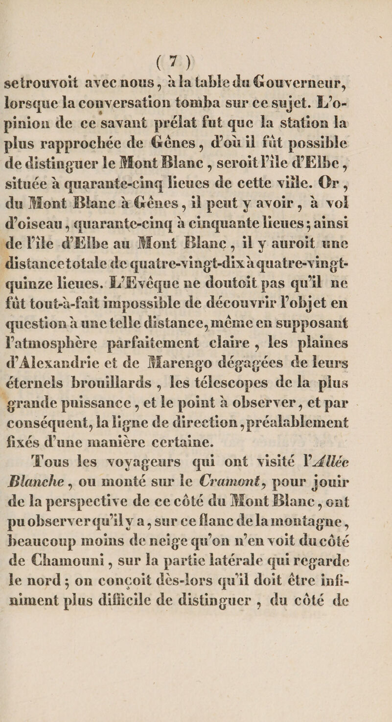 setrouvoit avec nous, a !a table du G ouverneur, lorsque la conversation tomba sur ce sujet. L’o¬ pinion de ce savant prélat fut que la station la plus rapprochée de Gênes, d’oit il fut possible de distinguer le Mont Blanc , seroit File d’Elbe, située à quarante-cinq lieues de cette ville. Or , du Mont Blanc a Gênes, il peut y avoir , à vol d’oiseau, quarante-cinq a cinquante lieues 5 ainsi de File d’Elbe au Mont Blanc , il y auroit une distance totale de quatre-vingt-dix a quatre-vingt- quinze lieues. L’Evêque ne doutoit pas qu’il ne fût tout-à-fait impossible de découvrir l’objet en question a une telle distance, même en supposant l’atmosphère parfaitement claire , les plaines d’Alexandrie et de Marengo dégagées de leurs éternels brouillards , les télescopes de la plus grande puissance, et le point a observer , et par conséquent, la ligne de direction,préalablement fixés d’une manière certaine. Tous les voyageurs qui ont visité Y Allée Blanche, ou monté sur le Cramant9 pour jouir de la perspective de ce côté du Mont Blanc, ont pu observer qu’il y a, sur ce flâne de la montagne, beaucoup moins de neige qu’on n’en voit du côté de Chamouni, sur la partie latérale qui regarde le nord 5 on conçoit dès-lors qu’il doit être infi¬ niment plus difficile de distinguer , du côté de