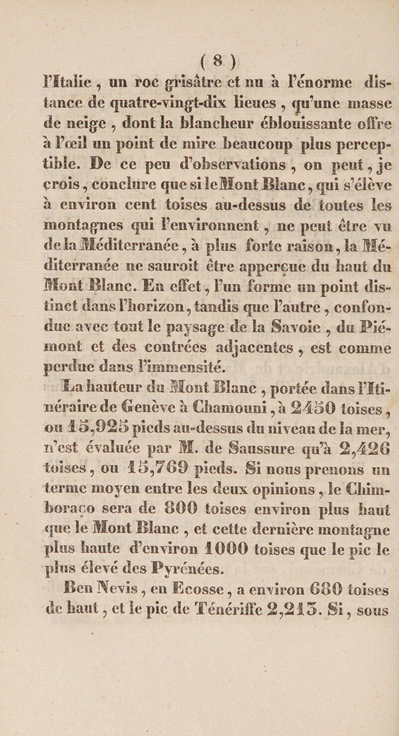 F Italic , un roc grisâtre et nu à Feu orme dis¬ tance de quatre-vingt-dix lieues , qu’une masse de neige , dont la blancheur éblouissante offre à Fqeil un point de mire beaucoup plus percep¬ tible. De ce peu d’observations , on peut », je crois, conclure que si le Mont Blanc, qui s’élève à environ cent toises au-dessus de toutes les montagnes qui l’environnent, ne peut être vu de la Méditerranée, a plus forte raison, la Mé¬ diterranée ne saurait être appereue du liant du Mont Blanc. En effet , l’un forme un point dis¬ tinct dans l’horizon, tandis que l’autre , confon¬ due avec tout le paysage de la Savoie , du Pié¬ mont et des contrées adjacentes , est comme perdue dans l’immensité. Ba hauteur du Mont Blanc , portée dans l’Iti¬ néraire de Genève a Chamouni, à 2430 toises, mi 13,923 pieds au-dessus du niveau de la mer, n’est évaluée par M. de Saussure qu’à 2,426 toises, ou 13,769 pieds. Si nous prenons un terme moyen entre les deux opinions, le Chim- boraço sera de 1100 toises environ plus liant que le Mont Blanc , et cette dernière montagne plus haute d’environ 1000 toises que le pic le plus élevé des Pyrénées. Ben Nevis, en .Ecosse, a environ 680 toises de haut, et le pic de Ténériffe 2,213. Si, sous