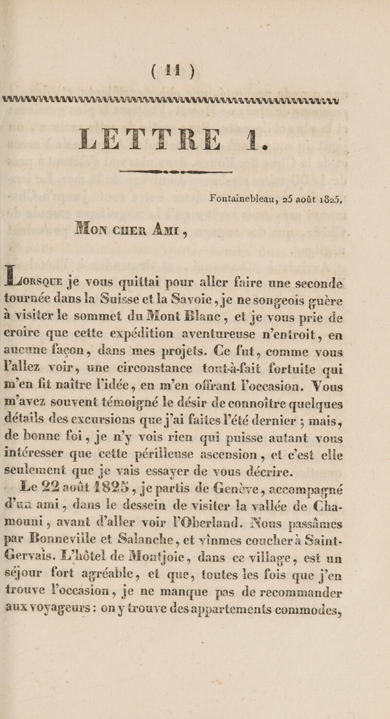LE T TIE 1. Fontainebleau, 25 août 1825, Mon cher Ami , Lorsque je vous quittai pour aller faire une seconde tournée clans la Suisse et la Savoie, je ne son geo is guère a visiter le sommet du Mont Blanc , et je vous prie de croire que cette expédition aventureuse n’entroit, en aucune façon, clans mes projets. Ce fut, comme vous l’allez voir, une circonstance tout-à-fait fortuite qui m’en fit naître l’idée, en m’en offrant l’occasion. Vous m’avez souvent témoigné le désir de connaître quelques détails des excursions que j’ai faites l’été dernier -, mais, de bonne foi, je n’y vois rien qui puisse autant vous intéresser que cette périlleuse ascension , et c’est elle seulement que je vais essayer de vous décrire. Le 22 août 1825, je partis de Genève, accompagné d’un ami, dans le dessein de visiter la vallée de Clia- inouiii, avant d’aller voir l’Oberland. Nous passâmes par lionne ville et Salanclie, et vînmes couclierà Saint- Gervais. Bliotel de Montjoie, dans ce village, est un séjour fort agréable, et que, toutes les fois que j’en trouve l’occasion, je ne manque pas de recommander aux voyageurs : on y trouve des appartements commodes,