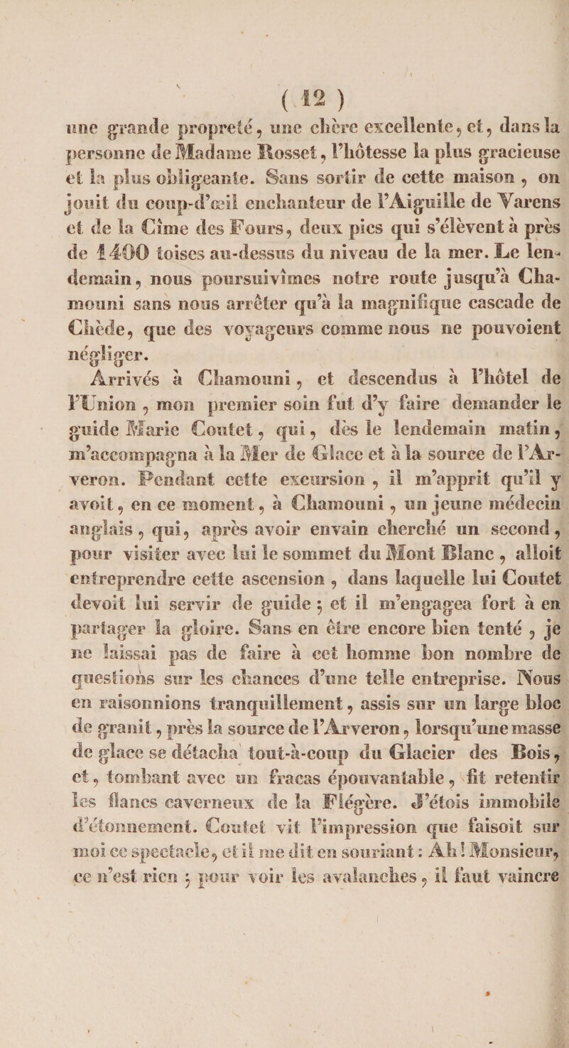 une grande propreté, une chère excellente, et, dans la personne de Madame Ilossef, l’hôtesse la plus gracieuse et la plus obligeante. Sans sortir de cette maison , on jouit du coup-d’ceil enchanteur de l’Aiguille de Varens et de la Cime des Fours, deux pics qui s’élèvent à près de 1400 toises au-dessus du niveau de la mer. Le len¬ demain , nous poursuivîmes notre route jusqu’à Cha- mouni sans nous arrêter qu’à la magnifique cascade de Cliède, que des voyageurs comme nous ne pou voient négliger. Arrivés à Oiamouni, et descendus à l’hôtel de FUnion , mon premier soin fut d’y faire demander le guide Marie Coutet, qui, dès le lendemain matin, m’accompagna à la Mer de Glace et à la source de PAr- veron. Fendant cette excursion , il m’apprit qu’il y avoit, en ce moment, à Chaînon ni, un jeune médecin anglais, qui, après avoir envain cherché un second, pour visiter avec lui le sommet du Mont Blanc , alloit entreprendre cette ascension , dans laquelle lui Coutet devoit lui servir de guide 3 et il m’engagea fort à en partager la gloire. Sans en être encore bien tenté , je ne laissai pas de faire à cet homme bon nombre de questions sur les chances d’une telle entreprise. Nous en raisonnions tranquillement, assis sur un large bloc de granit, près la source de PArveron, lorsqu’une masse de glace se détacha tout-à-coup du Glacier des Bois, et, tombant avec un fracas épouvantable, fit retentir les flancs caverneux de la Flégère. J’étois immobile d’étonnement. Coutet vit l’impression que faisoit sur moi ce spectacle, et il me dit en souriant : Ah ! Monsieur, ce n’est rien 3 pour voir les avalanches, il faut vaincre