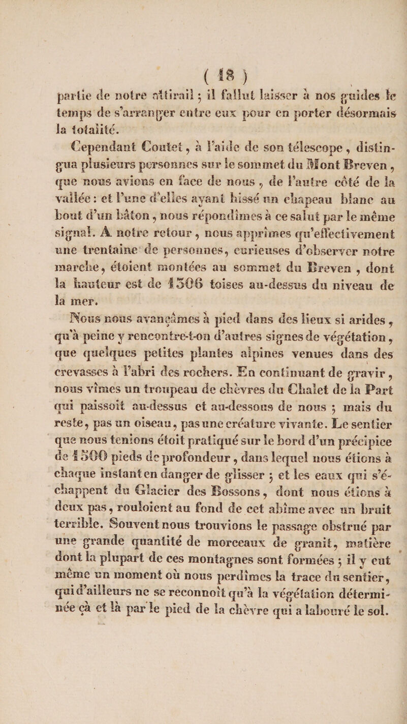 partie de notre nitirail $ il fallut laisser a nos guides le temps de s’arranger entre eux pour en porter désormais la totalité. Cependant Coûte!, à Faille de son télescope , distin¬ gua plusieurs personnes sur le sommet du Mont llreven , que nous avions en face de nous , de l’autre coté cle la vallée : et l’une d’elles ayant hissé un chapeau blanc au bout d’un bâton , nous répondîmes à ce salut par le même signal. A notre retour 9 nous apprîmes qu’effeclivement une trentaine de personnes, curieuses d’observer notre marche, étoient montées au sommet du llreven 9 dont la hauteur est de 1506 toises au-dessus du niveau de la mer* Nous nous avançâmes à pied dans des lieux si arides f qu'à peine y rencontre-t-on d’autres signes de végétation 9 que quelques petites plantes alpines venues dans clés crevasses à l’abri des rochers. En continuant de gravir, nous vîmes un troupeau de chèvres du Chalet de la Part qui paissoit au-dessus et au-dessous de nous ; mais du reste, pas un oiseau, pas une créature vivante. Le sentier que nous tenions était pratiqué sur le bord d’un précipice de 1506 pieds de profondeur, dans lequel nous étions à chaque instant en danger de glisser 5 et les eaux qui s’é¬ chappent du Glacier des Bossons, dont nous étions à deux pas, rouloient au fond de cet abîme avec un bruit terrible. Souvent nous trouvions le passage obstrué par une grande quantité de morceaux de granit, matière dont la plupart de ces montagnes sont formées ; il y eut meme un moment ou nous perdîmes la trace du sentier, quici ailleurs ne se recommit qu’à la végétation détermi¬ née ça et là par le pied de la chèvre qui a labouré le sol.