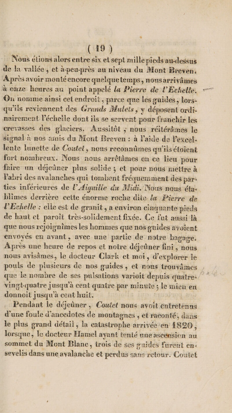 ( *9 ) Nous étions alors entre six et sept mille pieds au-dessus de la vallée , et à-peu-près au niveau clu Mont Brevet)< Après avoir monté encore quelque temps, nous arrivâmes à onze heures au point appelé la Pierre de VEchelle. *** On nomme ainsi eet endroit , parce que les guides , lors¬ qu’ils reviennent des Grands Mulets 9 y déposent ordi¬ nairement l’échelle dont ils se servent pour franchir les crevasses des glaciers. Aussitôt , nous réitérâmes le signai à nos amis du Mont Rreven : à l’aide de l’excel¬ lente lunette de (Joute t , nous reconnûmes qu’ils étoient tort nombreux* Nous nous arrêtâmes en ce lieu pour faire un déjeuner plus solide 3 et pour nous mettre à l’abri des avalanches qui tombent fréquemment des par¬ ties inférieures de VAiguille du Midi. Nous nous éta¬ blîmes derrière cette énorme roche dite la Pierre de VEchelle : elle est de granit , a environ cinquante pieds de haut et paroi! très-solidement fixée. Ce fut aussi là que nous rejoignîmes les hommes que nos guides avaient envoyés en ayant, avec une partie de notre bagage* Après une heure de repos et notre déjeuner fini , nous nous avisâmes, le docteur Clark et moi, d’explorer le pouls de plusieurs de nos guides , et nous trouvâmes que le nombre de ses pulsations varioit depuis quatre* vingt-quatre jusqu’à cent quatre par minute 3 le mien en donnoit jusqu’à cent huit. Pendant le déjeuner , Coutet nous a voit entretenus d'une foule d’anecdotes de montagnes , et raconté, dans le plus grand détail, la catastrophe arrivée en 1820, lorsque, le docteur Hamel ayant tenté une ascension au sommet du Mont Hlanc, trois de ses guides furent en¬ sevelis dans une avalanche et perdus sans retour. Coûtet /
