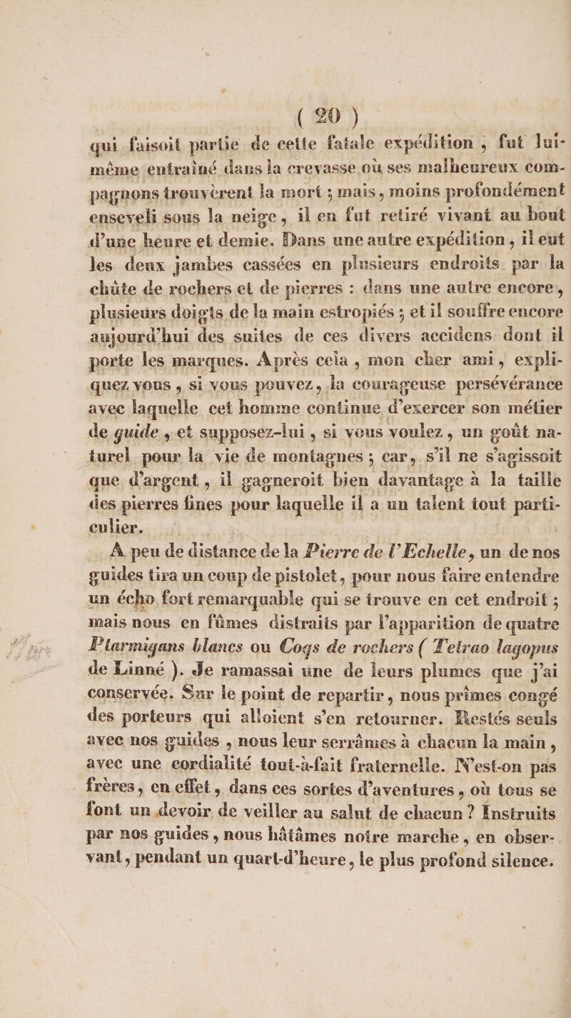 qui faisoit partie de celle fatale expédition , fut lui- même entraîné dans la crevasse ou ses malheureux com¬ pagnons trouvèrent la mort \ mais , moins profondément enseveli sous la neige, il en fut retiré vivant au bout d’une heure et demie. Bans une autre expédition, il eut les deux jambes cassées en plusieurs endroits par la chute de rochers et de pierres : dans une autre encore, plusieurs doigts de la main estropiés e, et il souffre encore aujourd’hui des suites de ces divers îiccidens dont il porte les marques. Après cela , mon cher ami, expli¬ quez vous , si vous pouvez , la courageuse persévérance avec laquelle cet homme continue d’exercer son métier de guide , et supposez-lui , si vous voulez, un gout na¬ turel pour la vie de montagnes ; car, s’il ne s’agissoit que d’argent, il gagneroit bien davantage à la taille des pierres Unes pour laquelle il a un talent tout parti¬ culier. À peu de distance de la Pierre de F Echelle, un de nos guides tira un coup de pistolet, pour nous faire entendre un écjp, fort remarquable qui se trouve en cet endroit $ mais nous en fumes distraits par l’apparition de quatre Ptarmigans blancs ou Coqs de rochers ( Telrao lag opus de Linné ). Je ramassai une de leurs plumes que j’ai conservée. Sur le point de repartir, nous primes congé des porteurs qui aboient s’en retourner. Restés seuls avec nos guides , nous leur serrâmes à chacun la main , avec une cordialité tout-à-fait fraternelle. N’est-on pas freres, en effet, dans ces sortes d’aventures, oii tous se font un devoir de veiller au salut de chacun ? Instruits par nos guides, nous hâtâmes notre marche , en obser¬ vant, pendant un quart-d’heure, le plus profond silence.