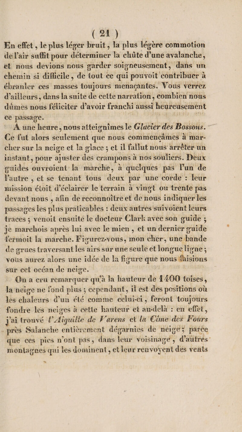En effet, le plus léger bruit, la plus légère commotion de Fair suffit pour déterminer la clui te d’une avalanche, et nous devions nous garder soigneusement, dans un chemin si difficile, de tout ce qui pouvoit contribuer à ébranler ces masses toujours menaçantes. Tous verrez d'ailleurs, dans la suite de cette narration , combien nous dûmes nous féliciter d’avoir franchi aussi heureusement ce passage. A une heure, nous atteignîmes le Glacier des Bossons, Ce fut alors seulement que nous commençâmes à mar¬ cher sur la neige et la glace ; et il fallut nous arrêter un instant, pour ajuster des crampons à nos souliers. Deux; guides ouvroient la marche, à quelques pas Fun de l’autre , et se tenant tous deux par une corde : leur mission étoit d’éclairer le terrain à vingt ou trente pas devant nous , afin de reconnoitre et de nous indiquer les passages les plus praticables : deux autres suivoient leurs traces ; venoit ensuite le docteur Cîarh avec son guide j je marehois après lui avec le mien , et un dernier guide fermoit la marche. Figurez-vous, mon cher , une bande de grues traversant les airs sur une seule et longue ligne ; vous aurez alors une idée de la figure que nous faisions sur cet océan de neige. On a cru remarquer qu’à la hauteur de 1400 toises, la neige ne fond plus -, cependant, il est des positions ou les chaleurs d’un été comme celui-ci, feront toujours fondre les neiges à cette hauteur et au-delà : en effet, j’ai trouvé VAiguille de Jravens et la Cime des Fours près Salanche entièrement dégarnies de neige ; parce que ces pies n'ont pas, dans leur voisinage, d’autres montagnes qui les dominent, et leur renvoyent des vents