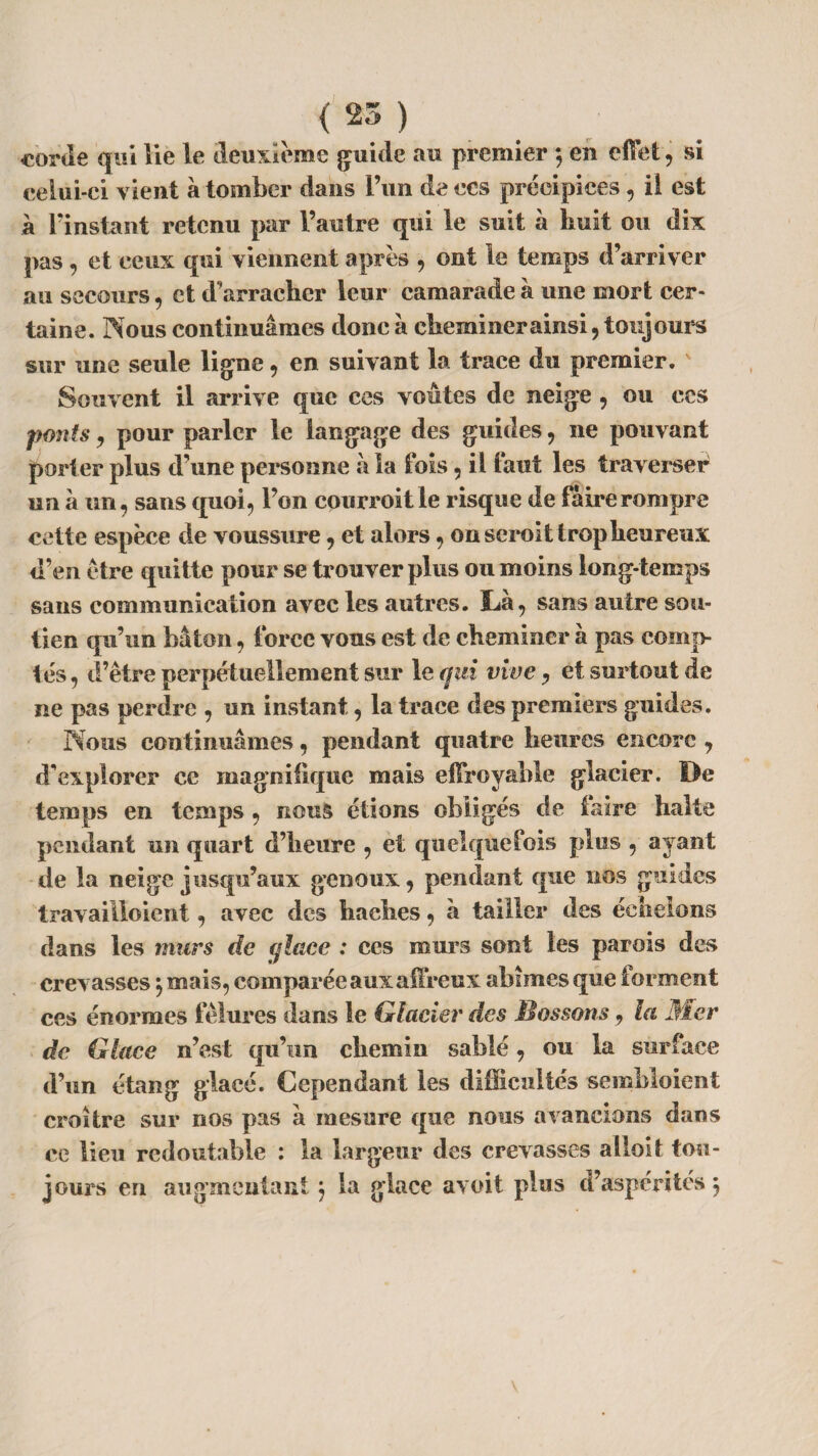 corde qui lie le deuxieme guide au premier *, en effet , si celui-ci vient à tomber dans l’un de ces précipices, il est à l’instant retenu par l’autre qui le suit à huit ou dix pas 9 et ceux qui viennent après 9 ont le temps d’arriver au secours 9 et d’arracher leur camarade à une mort cer¬ taine. Nous continuâmes doue à cheminer ainsi 9 toujours sur une seule ligne 9 en suivant la trace du premier. Souvent il arrive que ces voûtes de neige 9 ou ces ponts 9 pour parler le langage des guides 9 ne pouvant porter plus d’une personne à la ibis 9 il faut les traverse^ un à un, sans quai, l’on courroit le risque de faire rompre cette espèce de voussure 9 et alors, on scroit trop heureux d’en être quitte pour se trouver plus ou moins long-temps sans communication avec les autres. Là, sans autre sou¬ tien qu’un bâton, force vous est de cheminer à pas comp¬ tés , d’être perpétuellement sur le qui vive, et surtout de ne pas perdre , un instant, la trace des premiers guides. Nous continuâmes, pendant quatre heures encore 9 d’explorer ce magnifique mais effroyable glacier. De temps en temps , nous étions obligés de faire halte pendant un quart d’heure , et quelquefois plus , ayant de la neige jusqu’aux genoux, pendant que nos guides travailloient, avec des haches, à tailler des échelons dans les murs de glace : ces murs sont les parois des crevasses} mais, comparée aux affreux abîmes que forment ces énormes fêlures dans le Glacier des Massons, la Mer de Glace n’est qu’un chemin sablé, ou la surface d’un étang glacé. Cependant les difficultés sembloient croître sur nos pas à mesure que nous avancions dans ce lieu redoutable : la largeur des crevasses a S loi t tou¬ jours en augmentant, la glace avoit plus d’aspérités ;