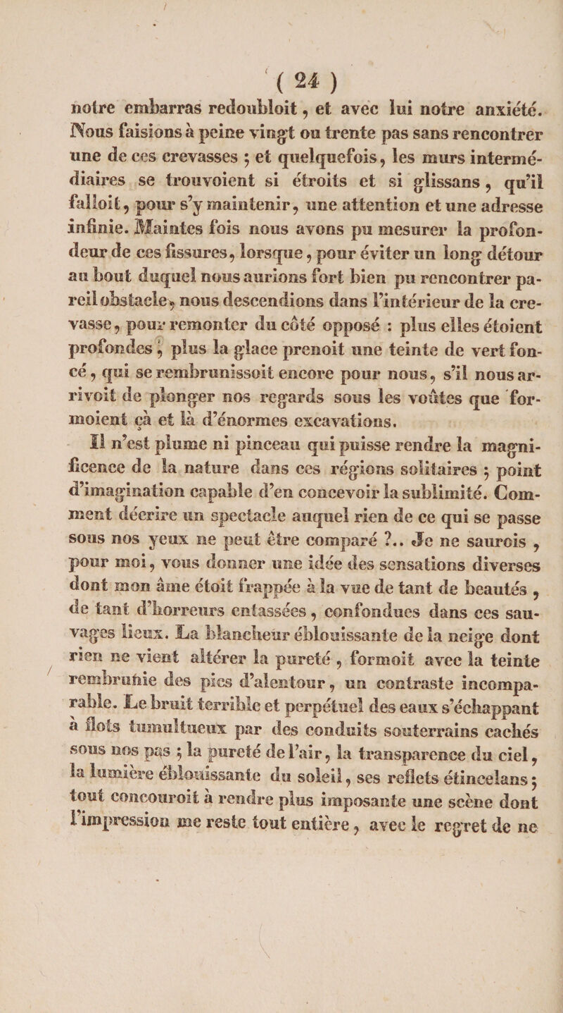 / '( 24 ) notre embarras redoubloit, et avec lui notre anxiété. Nous faisions à peine vingt ou trente pas sans rencontrer une de ces crevasses 5 et quelquefois, les murs intermé¬ diaires se trou voient si étroits et si glissans , qu’il falloit, pour s’y maintenir, une attention et une adresse infinie. Maintes fois nous avons pu mesurer la profon¬ deur de ces fissures, lorsque, pour éviter un long détour au bout duquel nous aurions fort bien pu rencontrer pa¬ reil obstacle, nous descendions dans l’intérieur de la cre¬ vasse , pour remonter du coté opposé : plus elles étoicnt profondes, plus la glace prenoit une teinte de vert fon¬ cé , qui se rembrunissoit encore pour nous, s’il nous ar- rivoit de plonger nos regards sous les voûtes que for- moient ça et là d’énormes excavations. Il n’est plume ni pinceau qui puisse rendre la magni¬ ficence de la nature dans ces régions solitaires 5 point d’imagination capable d’en concevoir la sublimité. Com¬ ment décrire un spectacle auquel rien de ce qui se passe sous nos yeux ne peut être comparé ?.. «Je ne saurois , pour moi, vous donner une idée des sensations diverses dont mon âme étoit frappée à la vue de tant de beautés , de tant d’horreurs entassées, confondues dans ces sau¬ vages lieux. La blancheur éblouissante delà neige dont rien ne vient altérer la pureté , formolt avec la teinte rembruftie des pics d’alentour, un contraste incompa¬ rable. Le bruit terrible et perpétuel des eaux s’échappant à Ilots tumultueux par des conduits souterrains cachés sous nos p^s ; la pureté de Fair, la transparence du ciel, la lumière éblouissante du soleil, ses reflets étincelans ; tout concouroit à rendre plus imposante une scène dont 1 impression me reste tout entière, avec le regret de ne