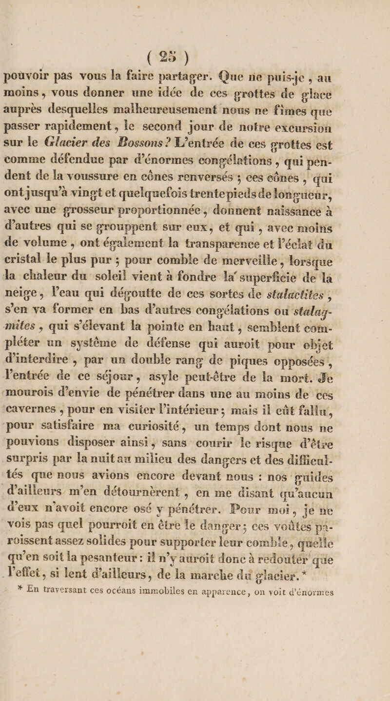 pouvoir pas vous la faire partager. Que lie puis-je , au moins, vous donner une idée de ces grottes de glace auprès desquelles malheureusement nous ne fîmes que passer rapidement , le second jour de notre excursion sur le Glacier des Bossons ? L’entrée de ces droites est t J comme défendue par d’énormes congélations , qui pen¬ dent de la voussure en cones renversés $ ees cônes , qui ont jusqu’à vingt et quelquefois trente pieds de longueur, avec une grosseur proportionnée, donnent naissance à d’autres qui se grouppent sur eux, et qui, avec moins de volume , ont également la transparence et l’éclat du cristal le plus pur ; pour comble de merveille, lorsque la chaleur du soleil vient à fondre la superficie de la neige, l’eau qui dégoutte de ces sortes de staldétites , s’en va former en bas d’autres congélations ou stalag¬ mites , qui s’élevant la pointe en haut, semblent com¬ pléter un système de défense qui auroit pour objet d’interdire , par un double rang de piques opposées, l’entrée de ce séjour, asyle peut-être de la mort. Je mourois d’envie de pénétrer dans une au moins de ces cavernes , pour en visiter l’intérieur 5 mais il eut fallu, pour satisfaire ma curiosité, un temps dont nous ne pouvions disposer ainsi, sans courir le risque d’être surpris par la nuit au milieu des dangers et des difficul¬ tés que nous avions encore devant nous : nos guides d’ailleurs m’en détournèrent , en me disant qu’aucun d’eux n’avoit encore osé y pénétrer. Four moi, je ne vois pas quel pourvoit en être le danger 5 ees voûtes pa¬ raissent assez solides pour supporter leur comble, quelle qu’en soit la pesanteur : il n’y auroit donc à redouter que . 1 effet, si lent d’ailleurs, de la inarche dû glacier.* * En traversant ces océans immobiles en apparence, on voit d’énormes