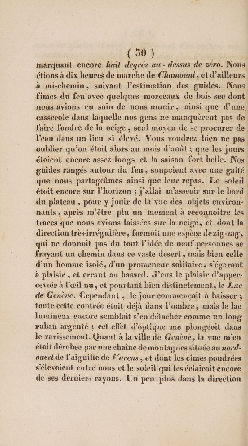 marquant encore huit degrés au * dessus de zéro. Noils étions à dix heures de marche de C/iamouni , et d’ailleurs à mi-chemin, suivant l’estimation des guides. Nous fîmes du feu avec quelques morceaux de bois sec dont nous avions eu soin de nous munir, ainsi que d’une casserole dans laquelle nos gens ne manquèrent pas de faire fondre de la neige , seul moyen de se procurer de l’eau dans un lieu si élevé. Vous voudrez bien ne pas oublier qu’on étoit alors au mois d’août $ que les jours étoient encore assez longs et la saison fort belle. Nos guides rangés autour du feu, soupoient avec une gaîté que nous partageâmes ainsi que leur repas. Le soleil étoit encore sur l’horizon } j’allai m’asseoir sur le bord du plateau , pour y jouir de la vue des objets environ¬ nants , après m’être plu un moment à reconnoitre les traces que nous avions laissées sur la neige, et dont la direction très-irrégulière, formoitune espèce dezig-zag, qui ne tlonnoit pas du tout l’idée de neuf personnes se frayant un chemin dans ce vaste desert, mais bien celle d’un homme isolé, d’un promeneur solitaire, s’égarant a plaisir , et errant au hasard. J’eus le plaisir d’apper- cevoir «à l’œil nu, et pourtant bien distinctement, le Lac de Genève, dependant , le joui* commençoit à baisser 5 toute cette contrée étoit déjà dans l’ombre, mais le lac lumineux encore semhloit s’en détacher comme un long ruban argenté ; cet effet d’optique me plongeoit dans 3e ravissement. Quant à la ville de Genève, la vue m’en étoit dérobée par une chaîne de montagnes située au nord- ouest de l’aiguille de are ns, et dont les cimes poudrées s’élevoient entre nous et le soleil qui les éclairoit encore de ses derniers rayons. Un peu plus dans la direction