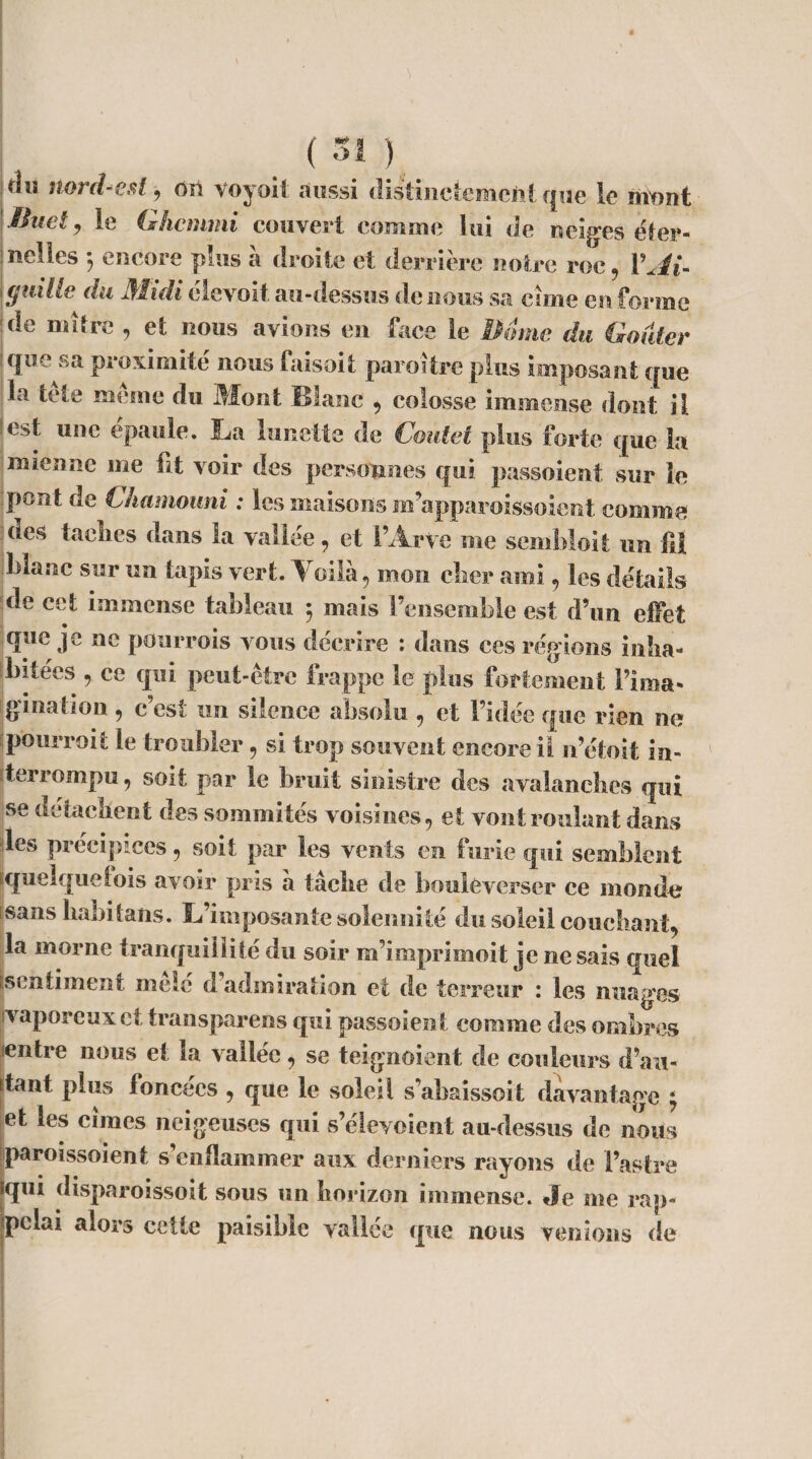 (Si) ■ou nord-est , on voyoit aussi distinctement que le mont Buet, le Ghcmmi couvert comme lui de neiges éter¬ nelles 3 encore plus à droite et derrière notre roc, VAi- ! (juille du Midi elevoit au-dessus de nous sa cime en forme de mitre , et nous avions en face le Borne du (douter que sa proximité nous faisait paraître plus imposant que la tête même du Mont Blanc , colosse immense dont il lest une épaule. La lunette de Cmitet plus forte que k mienne me fit voir des personnes qui passoient sur le pont de Chamouni : les maisons m’apparoissoient comme des taclies dans la vallée, et i’Arve me sembloit un fit blanc sur un tapis vert. Yoilà, mon cher ami, les détails de cet immense tableau ; mais l’ensemble est d’un effet que je ne pourrois vous décrire : dans ces régions inha¬ bitées , ce qui peut-être trappe le plus fortement {’ima¬ gination , c’est un silence absolu , et l’idée que rien ne pourvoit: le troubler , si trop souvent encore il n’étoit in¬ terrompu, soit par le bruit sinistre des avalanches qui se détachent des sommités voisines, et vont roulant dans les précipices, soit par les vents en furie qui semblent quelquefois avoir pris à tâche de bouleverser ce momie sans habitans. L’imposante solennité du soleil couchant, la morne tranquillité du soir m’împrimoit je ne sais quel (sentiment mêlé d admiration et de terreur : les nuages vaporeux et transparens qui passoient comme des ombres entre nous et 1a vallée, se teignaient de couleurs d’au- itant plus foncées , que le soleil s’abaissoit davantage 3 et les cimes neigeuses qui s’élevoient au-dessus de nous paroissoient s’enflammer aux derniers rayons de l’astre iqui disparoissoit sous un horizon immense. Je me rap¬ pelai alors cette paisible vallée que nous venions de