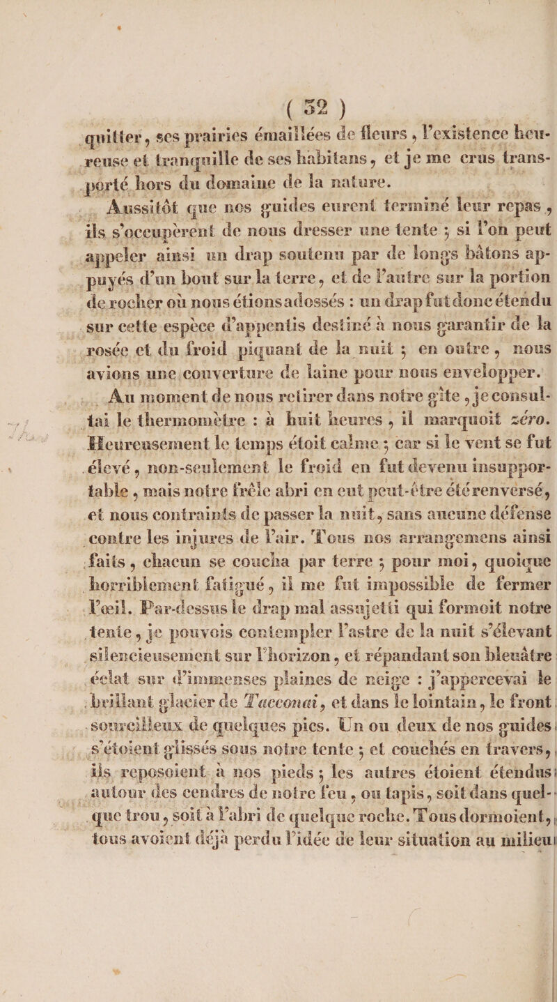 quitter, ses prairies émaillées de fleurs , l’existence heu¬ reuse et tranquille de ses habit ans, et je me crus trans¬ porté hors du domaine de la nature. Aussitôt que nos guides eurent terminé leur repas , ils s’occupèrent de nous dresser une tente -, si l’on peut appeler ainsi un drap soutenu par de longs bâtons ap¬ puyés d’en bout sur la terre, et de l’autre sur la portion de rocher oii nous étions adossés : un drap fut donc étendu sur cette espèce d’appentis destiné à nous garantir de la rosée et du froid piquant de la nuit } en outre , nous avions une couverture de laine pour nous envelopper. Au moment de nous retirer dans notre gîte 9 je consul¬ tai le thermomètre : à huit heures , il marquoit zéro. Heureusement le temps étoit calme 5 car si le vent se fut . élevé, non-seulement le froid en fut devenu insuppor¬ table , mais notre frôle abri en eut peut-être été renversé, et nous contraints de passer la nuit, sans aucune défense contre les injures de Fair. Tous nos arrangemens ainsi faits, chacun se coucha par terre 5 pour moi, quoique . horriblement fatigué, il me fut impossible de fermer l’oeil. Par-dessus le drap mal assujetti qui formoit notre tente, je pou vois contempler l’astre de la nuit s’élevant silencieusement sur Fhorizon, et répandant son bleuâtre éclat sur d’immenses plaines de neige : j’appercevai le , brillant glacier de Tacconai, et dans le lointain, le front. • sourcilleux de quelques pics. Un ou deux de nos guides* s’étoient glissés sous noire tente •, et couchés en travers,, iis reposoient à nos pieds $ les autres étoient étendus i- autour des cendres de notre feu, ou tapis, soit dans quel-’ . que trou, soit à l’abri de quelque roche. Tous dormoient, ; tous ayoient déjà perdu Fidée de leur situation au milieu 1