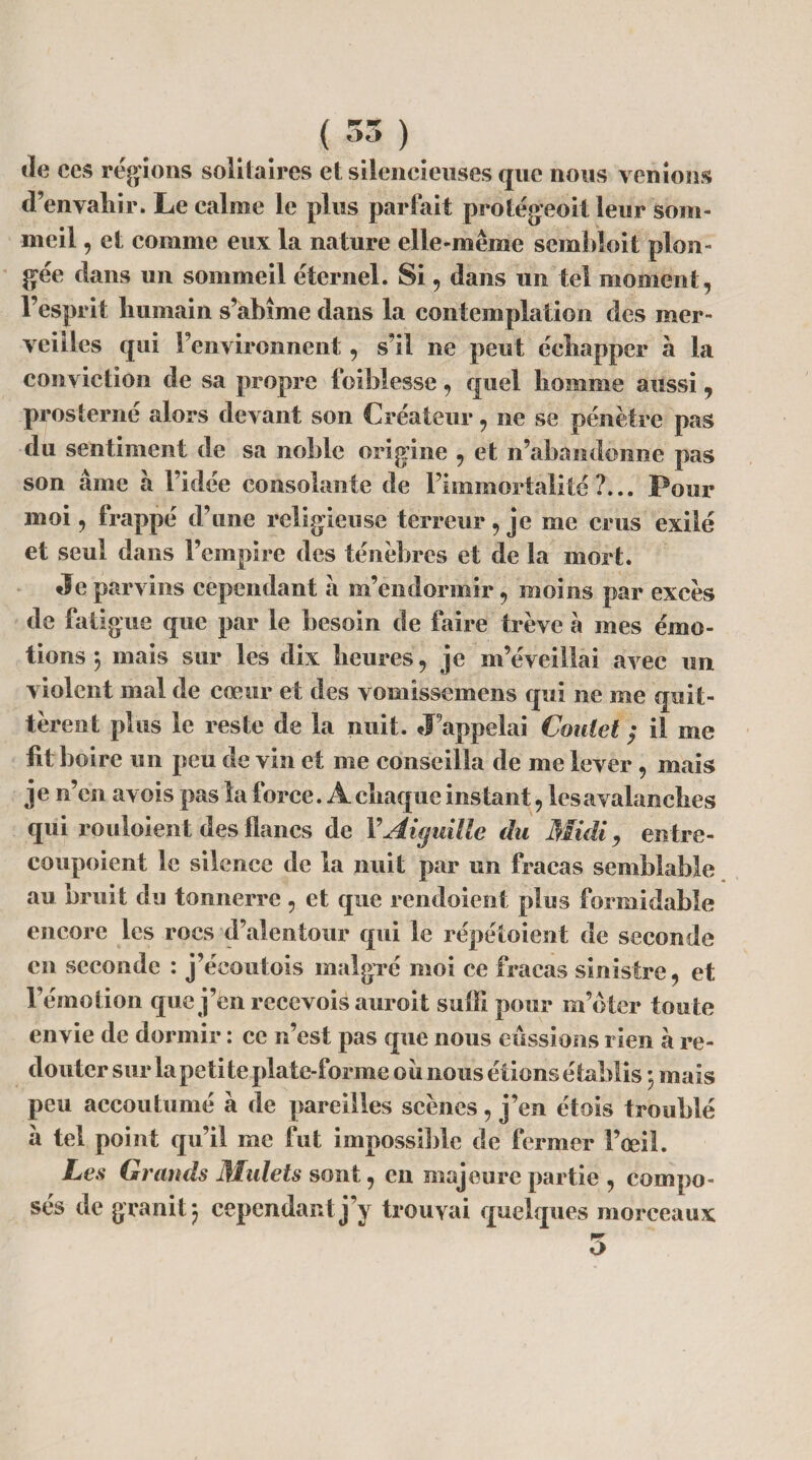 tie ces régions solitaires et silencieuses que nous venions d’envahir. Le calme le plus parfait prolégeoit leur som¬ meil , et comme eux la nature elle-même sembloit plon¬ gée dans un sommeil éternel. Si, dans un tel moment, l’esprit humain s’abîme dans la contemplation des mer¬ veilles qui l’environnent, s’il ne peut échapper à la conviction de sa propre foiblesse, quel homme aussi, prosterné alors devant son Créateur, ne se pénètre pas du sentiment de sa noble origine , et n’abandonne pas son aine à l’idée consolante de l’immortalité?... Pour moi, frappé d’une religieuse terreur, je me crus exilé et seul dans l’empire des ténèbres et de la mort. Je parvins cependant à m’endormir , moins par excès de fall gue que par le besoin de faire trêve à mes émo¬ tions *, mais sur les dix heures, je m’éveillai avec un violent mal de cœur et des vomissemens qui ne me quit¬ tèrent plus le reste de la nuit. J’appelai Coniet ; il me lit boire un peu de vin et me conseilla de me lever, mais je n’en avois pas la force. A chaque instant, les avalanches qui rouloient des flancs de Y Aiguille du Midi, entre- eoupoient le silence de la nuit par un fracas semblable au bruit du tonnerre , et que rendoient plus formidable encore les rocs d’alentour qui le répétoient de seconde en seconde : j’écoutois malgré moi ce fracas sinistre, et l’émotion que j’en recevois auroit suffi pour m’oter toute envie de dormir : ce n’est pas que nous eussions rien a re¬ douter sur la petite plate-forme oit nous étions établis 5 mais peu accoutumé à de pareilles scènes, j’en étois troublé à tel point qu’il me fut impossible de fermer l’œil. Les Grands Mulets sont, en majeure partie , compo¬ sés de granit ) cependant j’y trouvai quelques morceaux 5