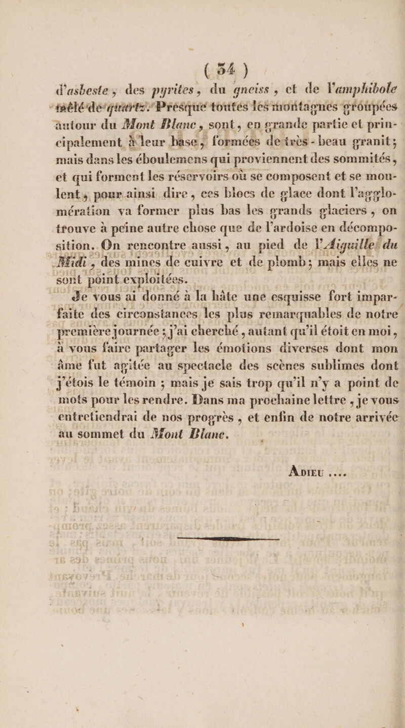 tPasbesie , ties pyrites, du gneiss , et de Vamphibole Mêle de gmirtz. Fresque toutes les montagnes groupées autour du Mont Blanc 9 sont, en grande partie et prin¬ cipalement à leur base , formées de très-beau granit $ mais dans les éboulemens qui proviennent des sommités, et qui forment les réservoirs où se composent et se mou¬ lent , pour ainsi dire, ces blocs de glace dont Fagglo- mération va former plus bas les grands glaciers , on trouve a peine autre chose que de l’ardoise en décompo¬ sition. On rencontre aussi, au pied de Y Aiguille du .Midi 9 des mines de cuivre et de plomb *, mais elles ne sont point exploitées. Je vous ai donné à la bâte une esquisse fort impar¬ faite des circonstances les plus remarquables de notre première journée j j’ai eberebé , autant qu’il étoit en moi, à vous faire partager les émotions diverses dont mon âme fut agitée au spectacle des scènes sublimes dont j’éiois le témoin $ mais je sais trop qu’il n’y a point de mots pour les rendre. Fans ma prochaine lettre , je vous entretiendrai de nos progrès , et enfin de notre arrivée au sommet du Mont Blanc. Adieu a % * *