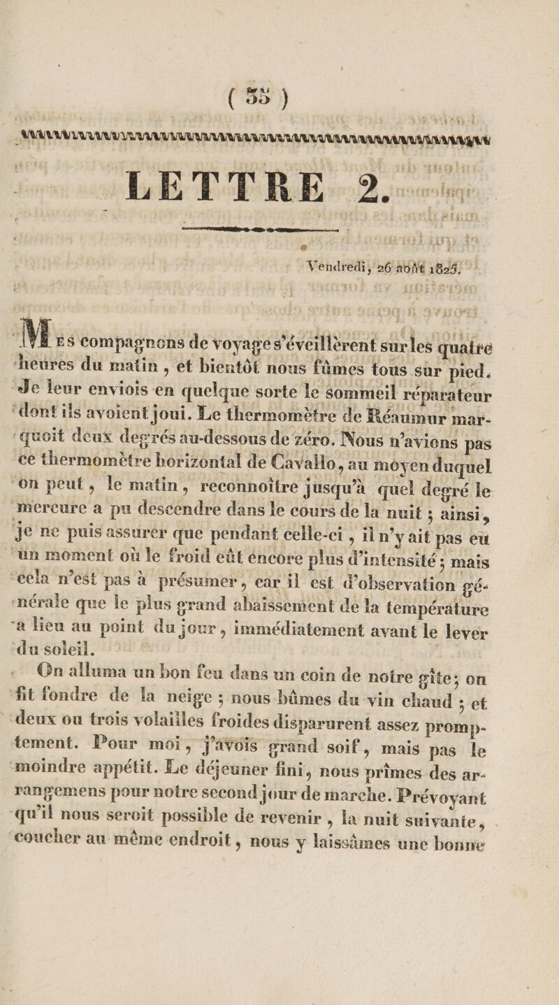 (5S) LETTRE 2. Vendredi, 26 août 1825. r.'' ; I K*'silOl '.if' IX.pl .B'ïSlïi Mb s compagnons de voyage s’éveillèrent sur les quafrë lieures du malin , et bientôt nous fumes tons sur pied# Je leur enviois en quelque sorte le sommeil réparateur dont ils ayoient joui. Le thermomètre de Reaumur mar- quoit deux degrés au-dessous de zéro. Nous n’avions pas ce thermomètre horizontal de Cayàlio, au moyen duquel on peut 9 le matin , reconnoitre jusqu’à quel degré le mercure a pu descendre dans le cours de la nuit ; ainsi 9 je ne puis assurer que pendant celle-ci, il n y ait pas eu un moment ou le froid eut encore plus d’intensité ; mais cela n’est pas à présumer, car il est d’observation gé¬ nérale que le plus grand abaissement de la température a lieu au point du jour, immédiatement avant le lever du soleil. On alluma un bon feu dans un coin de notre gîte} on ht fondre de la neige $ nous bûmes du vin chaud 5 et deux ou trois volailles froides disparurent assez promp¬ tement. Pour moi, j’avois grand soif, mais pas le moindre appétit. Le déjeuner hni, nous prîmes des ar- rangemens pour notre second jour de marche. Prévoyant qu’il nous seroit possible de revenir , la nuit suivante, coucher au meme endroit, nous y laissâmes une bonne