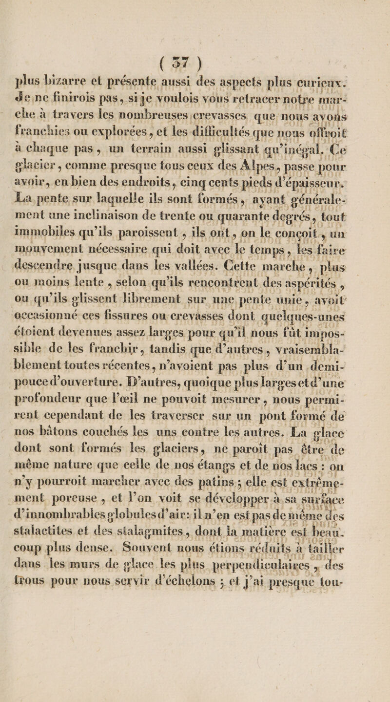 pli is bizarre et présente aussi des aspects plus curieux, «le ne tinirois pas, si je voulois vous retracer notice mar¬ che a travers les nombreuses crevasses que nous avons franchies ou explorées, et les difficultés que nous offroit a chaque pas , un terrain aussi glissant qu’inégal. Ce glacier, comme presque tous ceux des Alpes, passe pour avoir, en bien des endroits, cinq cents pieds d épaisseur» La pente sur laquelle ils sont formés, ayant générale¬ ment une inclinaison de trente ou quarante degrés, tout immobiles qu’ils paroissent, ils ont, on le conçoit, un mouvement nécessaire qui doit avec le temps, les faire descendre jusque dans les vallées. Cette marche, plus ou moins lente , selon qu’ils rencontrent des aspérités , ou qu’ils glissent librement sur une pente unie, avoit occasionné ees fissures ou crevasses dont quelques-unes étoient devenues assez larges pour qu’il nous fut impos¬ sible de les franchir, tandis que d’autres , vraisembla¬ blement toutes récentes, n’a voient pas plus d’un demi- pouce d’ouverture. D’autres, quoique plus larges et d’une profondeur que l’œil ne pouvoit mesurer, nous permi¬ rent cependant de les traverser sur un pont formé de nos bâtons couchés les uns contre les autres. La glace dont sont formés les glaciers, ne paroît pas être de même nature que celle de nos étangs et de nos lacs : on n’y pourroit marcher avec des patins $ elle est extrême¬ ment poreuse , et l’on voit se développer à sa surface d’innombrables globules d’air: il n’en est pas de même des stalactites et des stalagmites, dont la matière est beau, coup plus dense. Souvent nous étions réduits a tailler dans les murs de glace les plus perpendiculaires , des trous pour nous servir d’échelons 3 et j’ai presque tou-