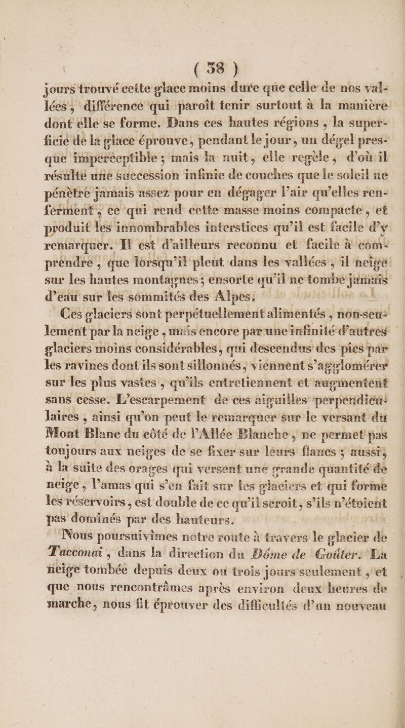 jours trouvé cette glace moins dure que celle de nos val¬ lées , différence qui paraît tenir surtout à la manière dont elle se forme, ©ans ces hautes régions , la super¬ ficie de la glace éprouve, pendant le jour, un dégel pres¬ que imperceptible ; mais la nuit, elle regèle, d’où il résulte une succession infinie de couches que le soleil ne pénètre jamais assez pour en dégager Fair qu’elles ren¬ ieraient, ce qui rend cette masse moins compacte, et produit les innombrables interstices qu’il est facile d’y remarquer. ïl est d’ailleurs reconnu et facile à com¬ prendre , que lorsqu’il pleut dans les vallées , il neige sur les hautes montagnes*, en sorte qu’il ne tombe jamais d’eau sur les sommités des Alpes. Ces glaciers sont perpétuellement alimentés , non-seu¬ lement par la neige , mais encore par une infinité d’autres glaciers moins considérables, qui descendus des pies par les ravines dont ils sont sillonnés, viennent s’agglomérer sur les plus vastes , qu’ils entretiennent et augmentent sans cesse. L’escarpement de ces aiguilles perpendiefu* laires , ainsi qu’on peut le remarquer sur le versant d’n Mont Blanc du côté de l’Allée Blanche , ne permet pas toujours aux neiges de se fixer sur leurs flancs 5 aussi, a la suite des orages qui versent une grande quantité de neige, l’amas qui s’en fait sur les glaciers et qui forme les réservoirs, est double de ce qu’il serait, s’ils n’étoient pas dominés par des hauteurs. Nous poursuivîmes notre route à travers le glacier de •Tacconai , dans la direction du Dome de Goûter. La neige tombée depuis deux ou trois jours seulement, et que nous rencontrâmes après environ deux heures de marche, nous fit éprouver des difficultés d’un nouveau