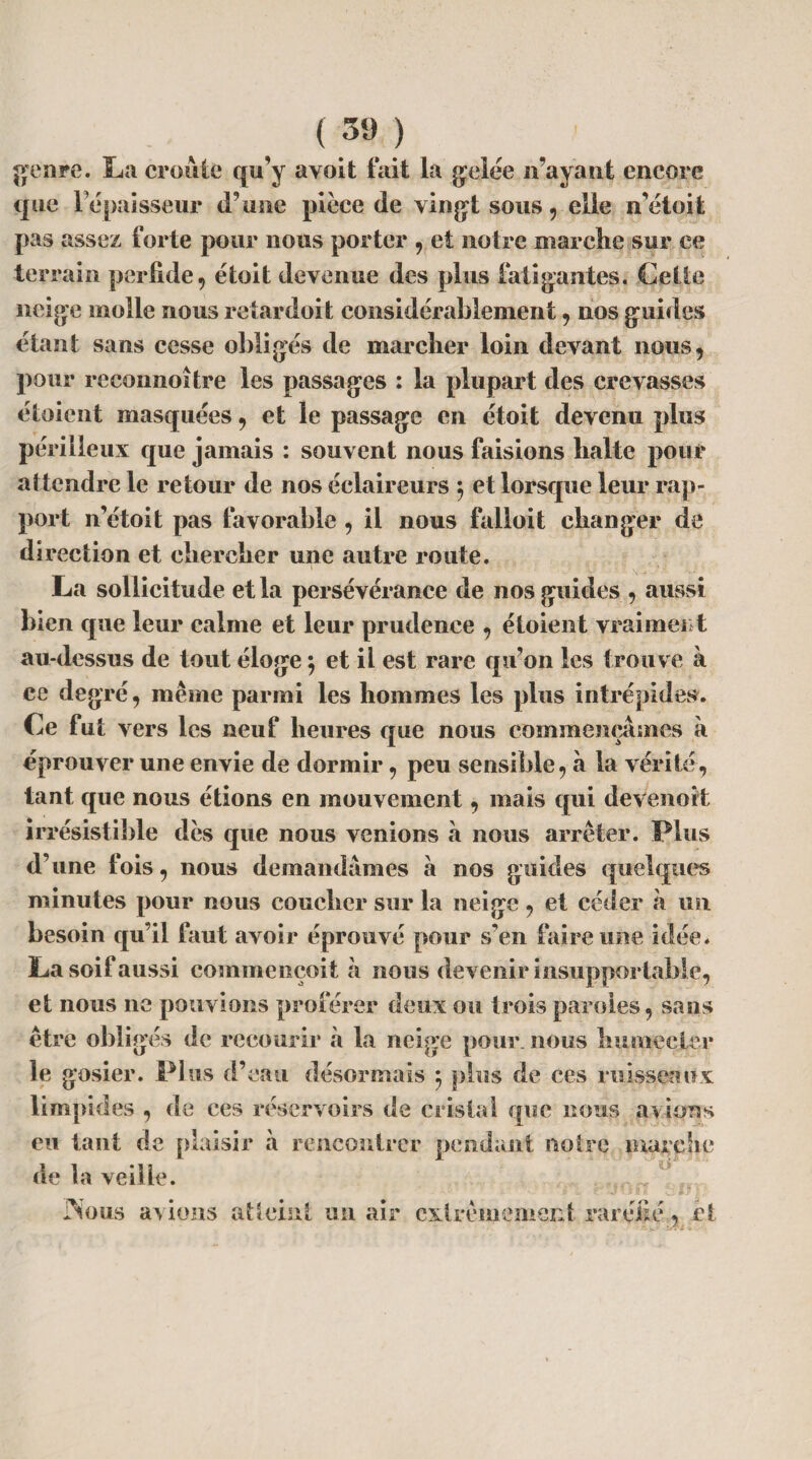 genre. La croûte qu’y avoit fait la gelée n’ayant encore que l’épaisseur d’une pièce de vingt sous , elle n’étoit pas assez forte pour nous porter , et notre marche sur ce terrain perfide, étoit devenue des plus fatigantes. Cette neige molle nous refardoit considérablement, nos guides étant sans cesse obligés de marcher loin devant nous, pour reconnoitre les passages : la plupart des crevasses étaient masquées, et le passage en étoit devenu plus périlleux que jamais : souvent nous faisions halte pour attendre le retour de nos éclaireurs $ et lorsque leur rap¬ port n’étoit pas favorable , il nous falloit changer de direction et chercher une autre route. La sollicitude et la persévérance de nos guides , aussi bien que leur calme et leur prudence , étoient vraiment au-dessus de tout éloge j et il est rare qu’on les trouve à ce degré, même parmi les hommes les plus intrépides. Ce fut vers les neuf heures que nous commençâmes à éprouver une envie de dormir, peu sensible, à la vérité, tant que nous étions en mouvement, mais qui devenait irrésistible dès que nous venions â nous arrêter. Plus d’une fois, nous demandâmes à nos guides quelques minutes pour nous coucher sur la neige, et céder à un besoin qu’il faut avoir éprouvé pour s’en faire une idée. La soif aussi commençoit à nous devenir insupportable, et nous ne pouvions proférer deux ou trois paroles, sans être obligés de recourir à la neige pour, nous humecter le gosier. Plus d’eau désormais ; plus de ces ruisseaux limpides , de ces réservoirs de cristal que nous avions eu tant de plaisir â rencontrer pendant notre marche de la veille. * r? ? Nous avions atteint un air extrêmement raréfié, fit • !ï ^ • l-i'd