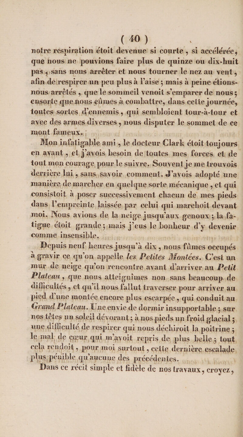 notre respiration étoit devenue si courte , si accélérée, que nous ne pouvions faire plus de quinze ou dix-huit pas , sans nous arrêter et nous tourner le nez au vent 9 atln de respirer un peu plus à l’aise 3 mais à peine étions- nous arrêtés , que le sommeil vcnoit s’emparer de nous 5 ensui te que nous eûmes à combattre, dans cette journée, toutes sortes d’ennemis, qui sembloient tour-à-tour et avec des armes diverses , nous disputer le sommet de ce mont fameux. Mon infatigable ami, le docteur Clark étoit toujours en avant, et j’avois besoin de toutes mes forces et de tout mon courage pour le suivre. Souvent je me trouvois derrière lui, sans savoir comment. J’avois adopté une manière de marcher en quelque sorte mécanique 9 et qui consistoit à poser successivement chacun de mes pieds dans l’empreinte laissée par celui qui marehoit devant moi. Nous avions de la neige jusqu’aux genoux 3 la fa¬ tigue étoit grande 3 mais j’eus le bonheur d’y devenir comme insensible. Depuis neuf heures jusqu’à dix 9 nous fûmes occupés a gravir ce qu’on appelle les Petites Montées. C’est un mur de neige qu’on rencontre avant d’arriver au Petit Plateau j que nous atteignîmes non sans beaucoup de difficultés 9 et qu’il nous fallut traverser pour arriver au pied d’une montée encore plus escarpée , qui conduit au ixrand Plateau. Une envie de dormir insupportable 3 sur nos lofes un soleil dévorant3 à nos pieds un froid glacial 3 une difficulté de respirer qui nous déchiroit la poitrine 3 le mal de cœur qui m’avoit repris de plus belle 3 tout cela rend oit, pour moi surtout, cette dernière escalade plus, pénible qu’aucune des précédentes. Dans ce récit simple et fidèle de nos travaux, croyez,