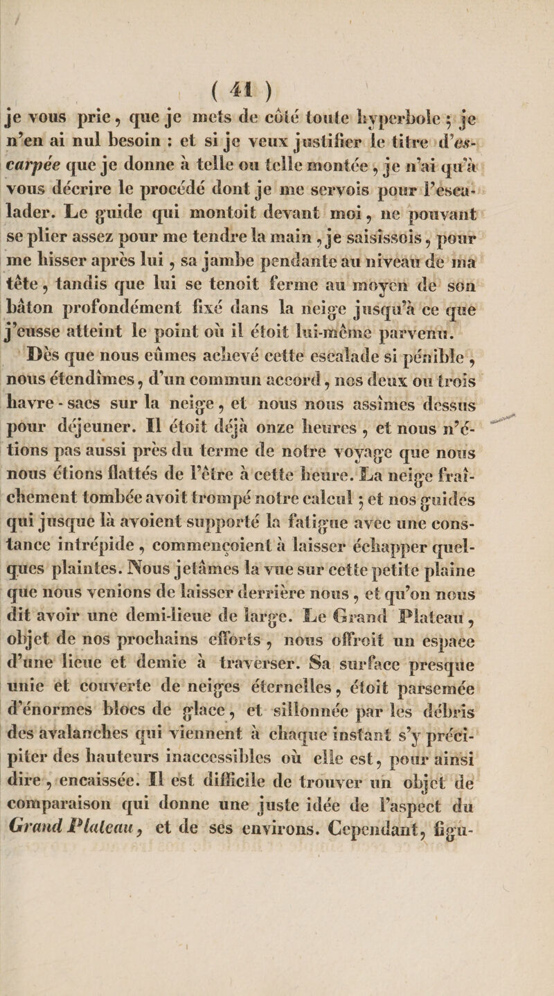 je vous prie 9 que je mets de coté toute hyperbole ; je n’en ai nul besoin : et si je veux justifier le titre dVs- carpée que je donne à telle ou telle montée , je n’ai qu’à vous décrire le procédé dont je me seryois pour l’esca¬ lader. Le guide qui montoit devant moi 9 ne pouvant se plier assez pour me tendre la main ? je saisissois 9 pour me liisser après lui 9 sa jambe pendante au niveau de ma tête, tandis que lui se tenoit ferme au moyen de son bâton profondément fixé dans la neige jusqu’à ce que j’eusse atteint le point où il étoit lui-même parvenu. Dès que nous eûmes achevé cette escalade si pénible 9 nous étendîmes 9 d’un commun accord 9 nos deux ou trois havre - sacs sur la neige 9 et nous nous assîmes dessus pour déjeuner. Il étoit déjà onze heures 9 et nous n’é¬ tions pas aussi près du terme de noire voyage que nous nous étions flattés de l’être à cette heure. La neige fraî¬ chement tombée avoit trompé notre calcul *, et nos guides qui jusque là avoient supporté la fatigue avec une cons¬ tance intrépide 9 commençoient à laisser échapper quel¬ ques plaintes. Nous jetâmes la vue sur cette petite plaine que nous venions de laisser derrière nous 9 et qu’on nous dit avoir une demi-lieue de large. Le Grand Plateau, objet de nos prochains efforts 9 nous offroit nn espace d’une lieue et demie à traverser. Sa surface presque unie et couverte de neiges éternelles 9 étoit parsemée d’énormes blocs de glace 9 et sillonnée par les débris des avalanches qui viennent à chaque instant s’y préci¬ piter des hauteurs inaccessibles où elle est, pour ainsi dire 9 encaissée. Il est difficile de trouver un objet de comparaison qui donne une juste idée de l’aspect du Grand Plateau y et de ses environs. Cependant, figû-