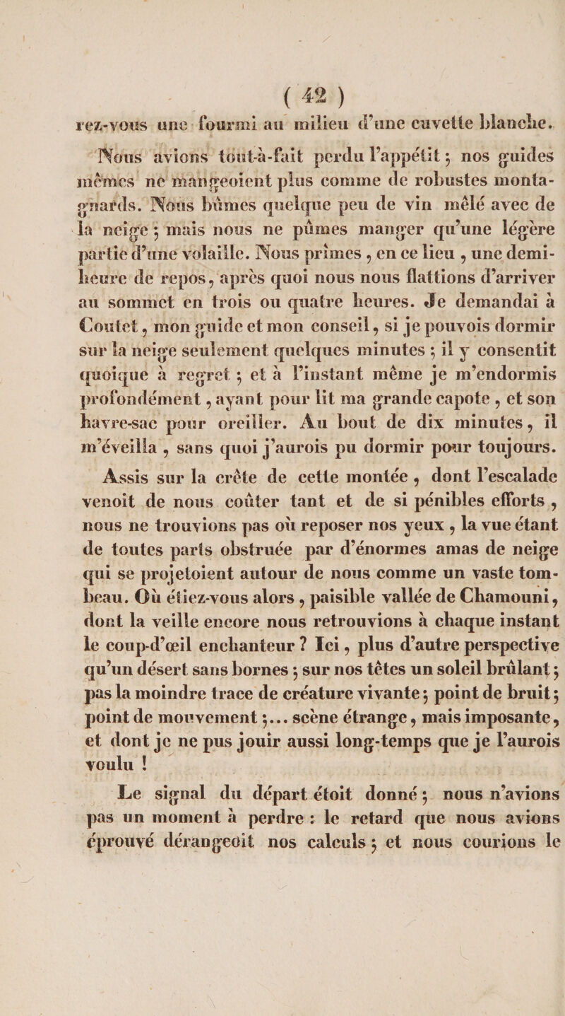 iez-voiis une fourmi au milieu d’une cuvette blanobe. Nous avions tout à-fait perdu l’appétit } nos guides mêmes ne mangeoient plus comme de robustes monta¬ gnards. Nous bûmes quelque peu de vin mêlé avec de la neige 5 mais nous ne pûmes manger qu’une légère partie d’une volaille. Nous primes 9 en ce lieu 9 une demi- heure de repos 9 après quoi nous nous flattions d’arriver au sommet en trois ou quatre fleures. Je demandai à Coûte! 5 mon guide et mon conseil 9 si je pouvois dormir sur la neige seulement quelques minutes ; il y consentit quoique a regret } et à l’instant même je m’endormis profondément 9 ayant pour lit ma grande capote 9 et son havre-sac pour oreiller. A u flout de dix minutes 9 il m’éveilla 9 sans quoi j’aurois pu dormir pour toujours. Assis sur la crête de cette montée 9 dont l’escalade venoit de nous coûter tant et de si pénibles efforts 9 nous ne trouvions pas ou reposer nos yeux 9 la vue étant de toutes parts obstruée par d’énormes amas de neige qui se projetoient autour de nous comme un vaste tom¬ beau. Ou étiez-vous alors 9 paisible vallée de Cflamouni9 dont la veille encore nous retrouvions à chaque instant le coup-d’œil encflanteur ? Ici 9 plus d’autre perspective qu’un désert sans bornes 3 sur nos têtes un soleil brûlant } pas la moindre trace de créature vivante 3 point de bruit 5 point de mouvement }... scène étrange 9 mais imposante, et dont je ne pus jouir aussi long-temps que je l’aurois voulu ! Le signal du départ étoit donné} nous n’avions pas un moment à perdre : le retard que nous avions éprouvé dérangée il nos calculs3 et nous courions le