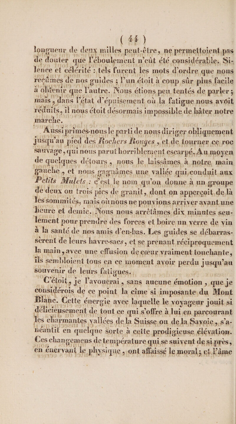(41) longueur de deux milles peut-être, ne permettoient pas de (Coûter que l’ébpulement n’eiit été considérable. Si¬ lence et célérité : tels furent les mots d’ordre que nous reçûmes de nos guides , l’un étoit à coup sur plus facile à obtenir que l’autre. Nous étions peu tentés de parler 5 mais , dans l’état d’épuisement ou la fatigue nous avôit réduits, il nous étoit désormais impossible de bâter notre marché. Aussi prîmes-nous le parti de nous diriger obliquement jusqu au pied des Rochers Rouges , et de tourner ce roc sauvage , qui nous parut horriblement escarpé. Au moyen de quelques détours , nous le laissâmes à notre main gauche , et nous gagnâmes une vallée qui conduit aux Relits Mulets : c’est 1 e nom qu’on donne à un groupe de deux ou trois pies de granit, dont on apperçoit de là les sommités, mais ou nous ne pouvions arriver avant une heure et demie. Nous nous arrêtâmes dix minutes seu¬ lement pour prendre des forces et boire un verre de vin a la santé de nos amis ddi-bas. Les guides se débarras¬ sèrent de leurs havre-sacs, et se prenant réciproquement la main, avec une effusion de cœur vraiment touchante, ils sëmbloient tous en ee moment avoir perdu jusqu’au souvenir de leurs fatigues. C’étoit, je l’avouerai, sans aucune émotion, que je considerois de ce point la cime si imposante du Mont Blanc. Cette énergie avec laquelle le voyageur jouit si délicieusement de tout ce qui s’oifre à lui en parcourant les charmantes vallées de la Suisse ou de la Savoie, s’a¬ néantit en quelque sorte à cette prodigieuse élévation. Ces changemens de température qui se suivent de si prés, en énervant le physique , ont affaissé le moral) et Fame