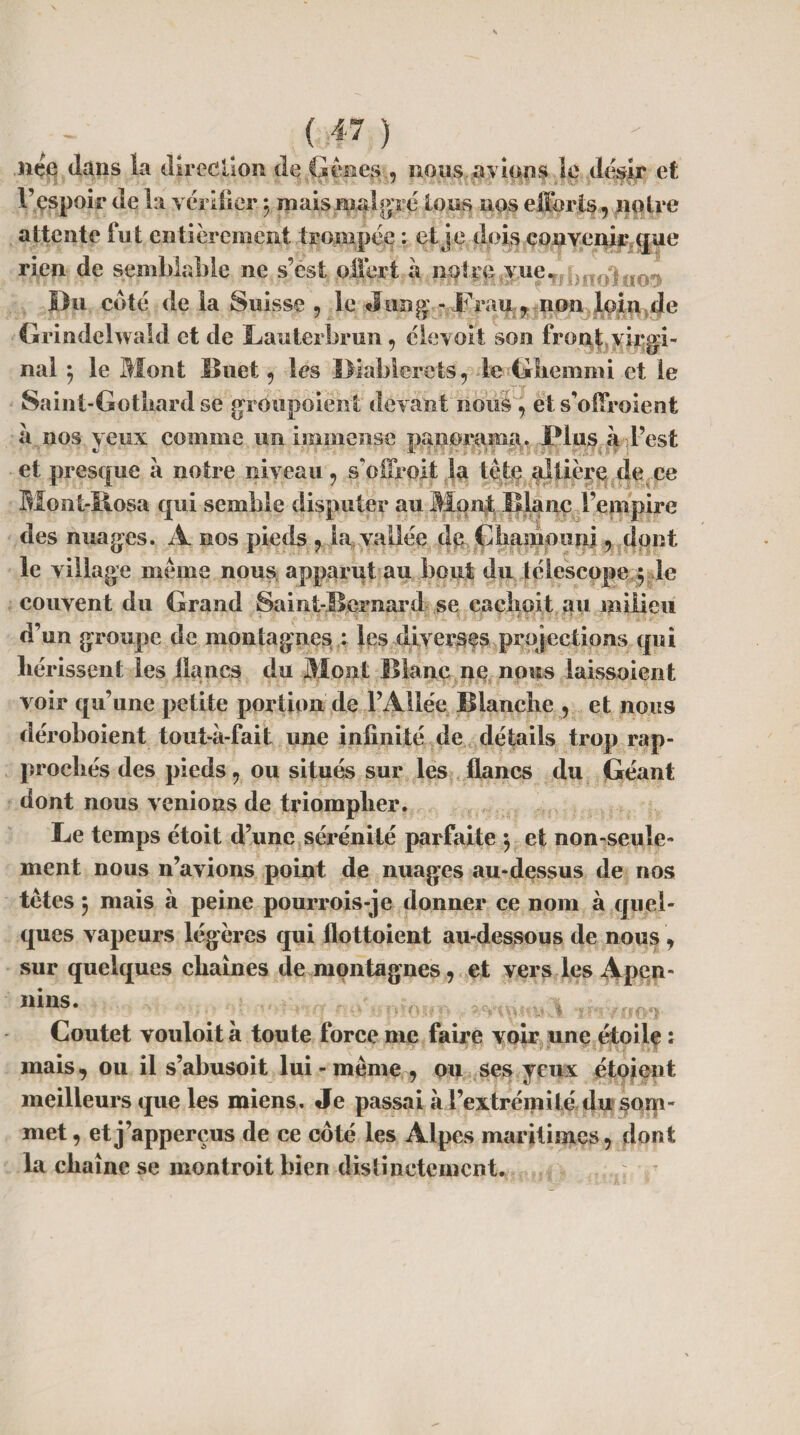 (f) née dans la direction de Gènes , nous avions le désir et l’espoir de la vérifier $ mais malgré tous nos efforts, notre attente fut entièrement trompée : et je dois convenir que rien de semblable ne s’est offert à noire vue*, bon!nos Du coté de la Suisse , le Jung - Frau .9 non loin de Grindelwald et de Lauterbrun, élevoit son front virgi¬ nal *, le Mont Huet, les Diablerets, le Ghemmi et le Saint-Gotbard se grôupoient devant nous, et s’offroient à nos yeux comme un immense panorama. Plus à l’est et presque à notre niveau, sVffroit la tête altière de ce Mont-Rosa qui semble disputer au Mont Diane l’empire des nuages. A nos pieds , la vallée de Gliamouni, dont le village même nous apparut au bout du télescope y le couvent du Grand Samt-Bcrnard se caçlioit au milieu d’un groupe de montagnes : les diverses projections qui hérissent les lianes du Mont Blanc ne nous laissoient voir qu’une petite portion de l’Allée Blanche , et nous déroboient tout-à-fait une infinité de détails trop rap¬ prochés des pieds, ou situés sur les flancs du Géant dont nous venions de triompher. Le temps étoit d’une sérénité parfaite $ et non-seule¬ ment nous n’avions point de nuages au-dessus de nos têtes ÿ mais à peine pourrois-je donner ce nom à quel¬ ques vapeurs légères qui flottoient au-dessous de nous , sur quelques chaînes de montagnes, et vers les Apen- ilins* p a ; -nrmm Coutet vouloità toute force me faire voir une étoile : mais, ou il s’abusoit lui - même , ou ses yeux étoient meilleurs que les miens. Je passai à l’extrémité du som¬ met , etj’apperçus de ce coté les Alpes maritimes, dont la chaîne se montroitbien distinctement.