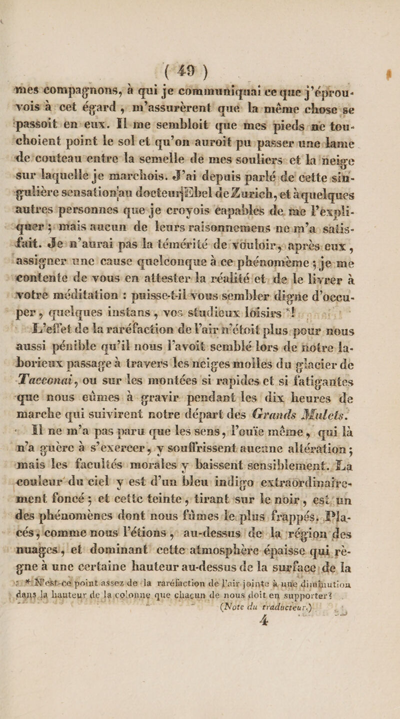 mes compagnons, à qui je communiquai ec que j’éprou- vois à cet égard , m’assurèrent que la même chose se passoit en eux. Il me sembloit que mes pieds ne tou- choient point le sol et qu’on auroit pu passer une lame de couteau entre la semelle de mes souliers et la neige sur laquelle je marchois. J’ai depuis parlé de cette sin¬ gulière sensationau doctemjEbel de Zurich, et à quelques autres personnes que je croyais capables de me l’expli¬ quer 5 mais aucun de leurs raîsonnemens ne m’a satis¬ fait. Je n’aurai pas la témérité de vouloir, après eux , assigner une cause quelconque à ce phénoinème $ je me contente de vous en attester la réalité et de le livrer à votre méditation : puisse-t-il vous sembler digne d’occu¬ per, quelques instans, vos studieux loisirs *! L’effet de la raréfaction de l’air ir’ctoit plus pour nous aussi pénible qu’il nous Fa voit semblé lors de notre la¬ borieux passage à travers les neiges molles du glacier de Tacconair, ou sur les montées si rapides et si fatigantes que nous eûmes à gravir pendant les dix heures de marche qui suivirent notre départ des Grands Mulets. • Il ne m’a pas paru que les sens, l’ouïe même, qui là n’a guère à s’exercer, y souffrissent aucune altération ; mais les facultés morales y baissent sensiblement. La couleur du ciel y est d’un bleu indigo extraordinaire-' ment foncé 5 et eettc teinte, tirant sur le noir , est un des phénomènes dont nous fûmes le plus frappés. Pla¬ cés , comme nous l’étions , au-dessus de la région des nuages, et dominant cette atmosphère épaisse qui rè¬ gne à une certaine hauteur au-dessus de la surface de la ; * N’est-ce point assez de la raréfaction cle l’air jointe à une diminution, dans la hauteur de la colonne que chacun de nous doit en supporter? (Note du traducteur,) 4