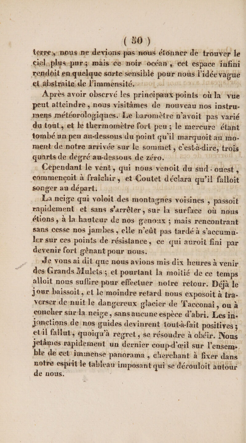 terre, nous ne devions pas nous étonner tie trouver le Orel plus, pur j mais ce noir océan, cet espace infini rendait en quelque sorte sensible pour nous Fidée vague et abstraite de l'immensité. Après avoir observé les principaux points ou la vue peut atteindre, nous visitâmes de nouveau nos instru¬ irons météorologiques. Le baromètre n’avoit pas varié du tout, et le tbermometre fort peu } le mercure étant tombe an peu au-dessous du point qu’il marquoit au mo¬ ment de notre arrivée sur le sommet, c'est-à-dire, trois quarts de degré au-dessous de zéro. Cependant le vent, qui nous venoit du sud - ouest, _oomntençoit .a IVàî cliir, et Coutet déclara qu’il falloit songer au départ. La neige qui voioit des montagnes voisines , passait rapidement et sans s’arrêter, sur la surface oii nous étions, à la hauteur de nos genoux ; mais rencontrant sans cesse nos jambes , elle n’eût pas tardé à s’accumu¬ ler sur ces points de résistance, ce qui auroit fini par devenir fort gênant pour nous. Je vous ai dit que nous avions mis dix heures à venir des Giands Mulets 1 et pourtant la moitié de ce temps allait nous suit!ce pour effectuer notre retour. Déjà le j our baissoit, et le moindre retard nous exposoit à tra¬ verser de nuit le dangereux glacier de Tacconai, ou à coucher sur la neige, sans aucune espèce d’abri. Les in* jonctions de nos guides devinrent tout-à-fait positives $ et il fallut, quoiqu’à regret, se résoudre à obéir. Nous jetâmes rapidement un dernier coup-d’ceil sur l’ensem* foie de cet immense panorama , cherchant à fixer dans notre esprit le tableau imposant qui se dérouloit autour de nous.