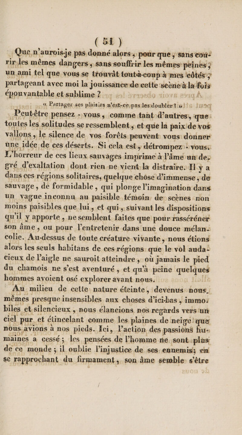 Que n’aurois-je pas donné alors , pour que, sans cou¬ rir les inemes dangers, sans souffrir les mêmes peines , un ami tel que vous se trouvât toubà-coup à mes côtés f partageant avec moi la jouissance de cette scène a la fois épouvantable et sublime ? « Partager ses plaisirs n’est-ce. pas les doubler % » / ^ Peut-etre pensez - vous, comme tant d’autres, que tou (es les solitudes se ressemblent , et que la paix de vos vallons, le silence de vos forêts peuvent vous donner une idee de ces deserts* Si cela est , détrompez - vous, f horreur de ces lieux sauvages imprime à Pâme un de. gré d’exaltation dont rien ne vient la distraire. Il y a dans ces régions solitaires, quelque chose d’immense, de sauvage, de formidable , qui plonge l’imagination dan& un vague inconnu au paisible témoin de scènes non moins paisibles que lui, et qui, suivant les dispositions qu il y apporte , ne semblent faites que pour rasséréner son âme , ou pour l’entretenir dans une douce mélan¬ colie. Au-dessus de toute créature vivante , nous étions alors les seuls habitans de ces régions que le vol auda¬ cieux de l’aigle ne sauroit atteindre , où jamais le pied du chamois ne s’est aventuré , et qu’à peine quelques hommes avoient osé explorer avant nous. Au milieu de cette nature éteinte, devenus nous, mêmes presque insensibles aux choses d’ici-bas , immo¬ biles et silencieux , nous élancions nos regards vers un ciel pur et étincelant comme les plaines de neige que nous avions a nos pieds. Ici, l’action des passions hu¬ maines a cessé ÿ les pensées de l’homme ne sont plus de ce monde $ il oublie l’injustice de ses ennemis $ en se rapprochant du firmament , son âme semble s’être /