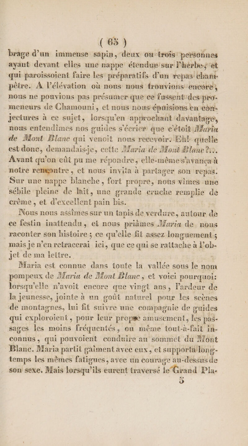 Wage d’un immense sapin, deux ou trois personnes ayant devant elles une nappe étendue sur l’herbe, et qui paroissoient faire les préparatifs d’un repas cham¬ pêtre. A l’élévation où nous nous trouvions encore, nous ne pouvions pas présumer que ce fussent des pro¬ meneurs de Chamouni , et nous nous épuisions en cèm» jectures à ce sujet, lorsqu’on approchant davantage--, nous entendîmes nos guides s’écrier que e'etoit ilfarta de Ment S latte qui verioit nous recevoir. Eh! qüelfe est donc, demandais-je, cette Maria de Mont Mlane ?... Avant qu’on eût pu me répondre, elle-même s’avança à notre rencontre, et nous invita à partager son repas. Sur une nappe blanche, fort propre, nous vîmes une sébile pleine de lait, une grande cruche remplie de crème , et d’excellent pain bis. Tiens nous assîmes sur un tapis de verdure, autour de ce festin inattendu, et nous priâmes Maria de nous raconter son histoire 5 ce qu’elle fit assez longuement 5 mais je n’en retracerai ici, que ce qui se rattache à l’ob¬ jet de ma lettre. Maria est connue dans toute la vallée sons le nom pompeux de Maria de Bïoni Diane , et voici pourquoi: lorsqu’elle n’a voit encore que vingt ans, l’ardeur de la jeunesse, jointe à un goût naturel pour les scènes de montagnes, lui fit suivre une compagnie de guides qui exploraient, pour leur propgé amusement, les pas¬ sages les moins fréquentés, ou même tout-à-fa it in¬ connus , qui pouvoient conduire au sommet du Mont Blanc. Maria partit gàîment avec eux, et supporta long¬ temps les mêmes fatigues, avec un courage au-dessus de son sexe» Mais lorsqu’ils eurent traversé le Grand Fia- JO o