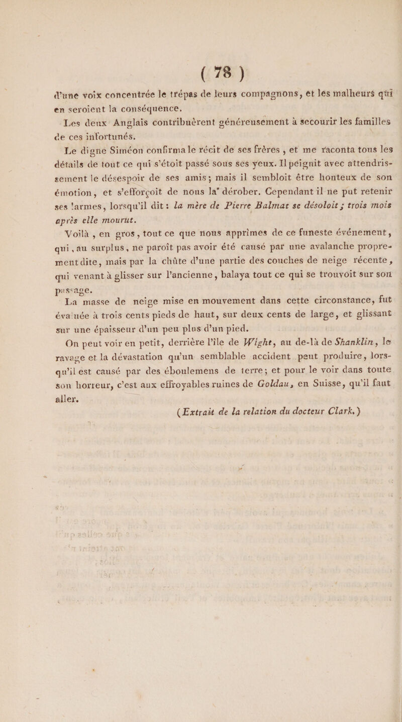 <l’une voix concentrée le trépas de leurs compagnons, et les malheurs qùï en seroient la conséquence. Les deux Anglais contribuèrent généreusement à secourir les familles de ces infortunés. Le digne Sirnéon confirma le récit de ses frères , et me raconta tous les détails de tout ce qui s’étoit passé sous ses yeux. Il peignit avec attendris¬ sement le désespoir de ses amis; mais il sembloit être honteux de son émotion, et s’efforçoit de nous la'dérober. Cependant il ne put retenir ses larmes, lorsqu’il dit : la mère de Pierre Balmat se désoloit j trois mois après elle mourut. Voilà , en gros , tout ce que nous apprîmes de ce funeste événement, qui ,au surplus, ne paroît pas avoir été causé par une avalanche propre¬ ment dite, mais par la chute d’une partie des couches de neige récente, qui venant à glisser sur l’ancienne, balaya tout ce qui Se trouvoit sur son passage. La masse de neige mise en mouvement dans cette circonstance, fut évaluée à trois cents pieds de haut, sur deux cents de large, et glissant sur une épaisseur d’un peu plus d’un pied. On peut voir en petit, derrière l’ile de Wight, au de-là de Shanklin, le ravage et la dévastation qu’un semblable accident peut produire, lors¬ qu’il est causé par des éboulemens de tei're; et pour le voir dans toute son horreur, c’est aux effroyables ruines de Goldaut en Suisse, qu’il faut aller. (Extrait de la relation du docteur Clark.)