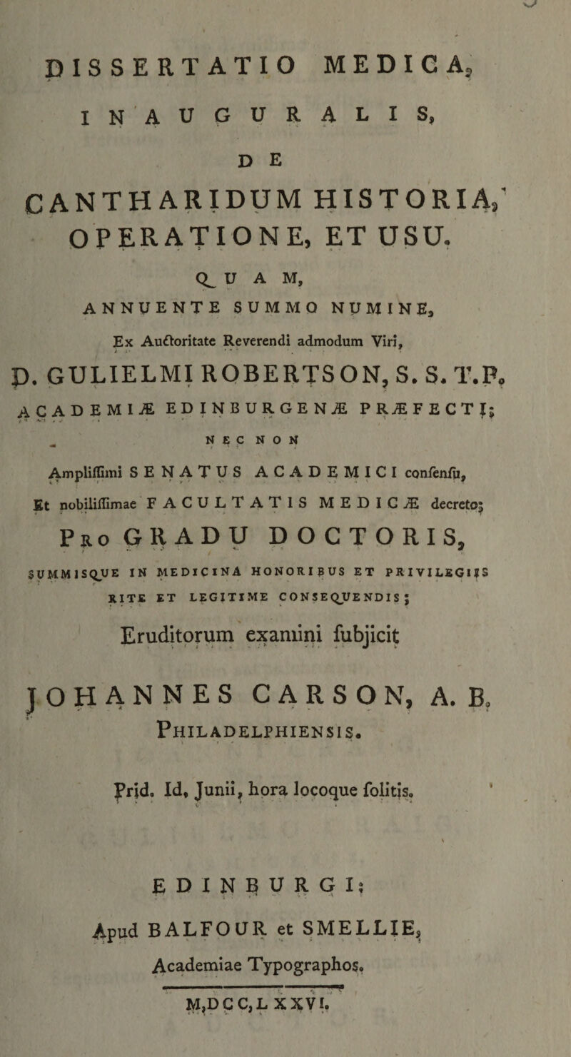 DISSERTATIO MEDIGA5 INAUGURALIS, D E CANTHARIDUM HISTORIA,' OPERATIONE, ET USU. 0^ U A M, ANNUENTE SUMMO NUMINE, Ex AuOoritatc Reverendi admodum Viri, p. GULIELMIROBERTSONjS.S.T.P, ACADEMIA EDINBURGEN^ PR^FECTf; ^ N £ C N O N Ampliffimi SENATUS ACADEMICI confenfu, £t nobilillimae FACULTATIS MEDICAE decreto; Pro GRADU DOCTORIS, SUMMISQUE IN MEDICINA HONORIBUS ET PRIVILEGIJS RITE ET LEGITI.ME CONSEQUENDIS; Eruditorum examini fubjicit J O H A N N E S C A R S O N, A. B, Philadelphiensis. » * l^rid. Id, Junii, hora locoque folitis. ' E D I N B U R G I; t * ' ■' Apud BALFOUR et SMELEIE^ Academiae Typographos.