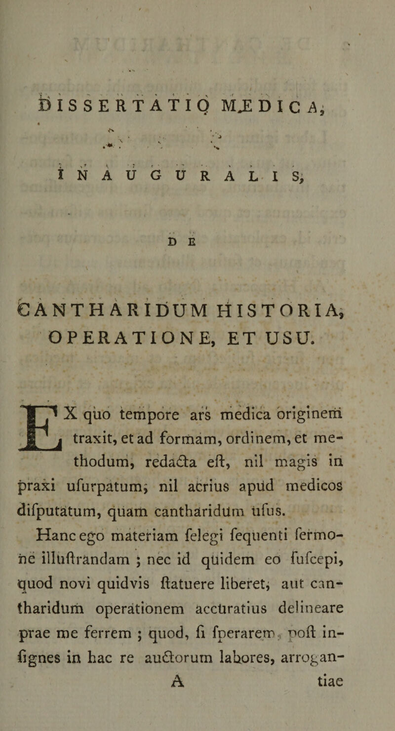 INAUGURA Lis, D E eANTH Aridum niSTOiRiAi OPERATIONE, ET USU. - * • • EX qilo tempore ars medica briglnerii traxit, et ad formam, ordinem, et me- thoduni, redada eft, nll magis iri praxi ufurpatumi nil acrius aprid medicos difputatum, quam cantharidum lifus. Hanc ego materiam felegi fequenti fermo- iie illuftrandam ; nec id quidem eo fufcepi, quod novi quidvis ftatuere liberetj aut can- tharidurii operationem acctiratius delineare prae me ferrem ; quod, fi fperare.m, pofl in- fignes in hac re audorum lahores, arrogan- A tiae