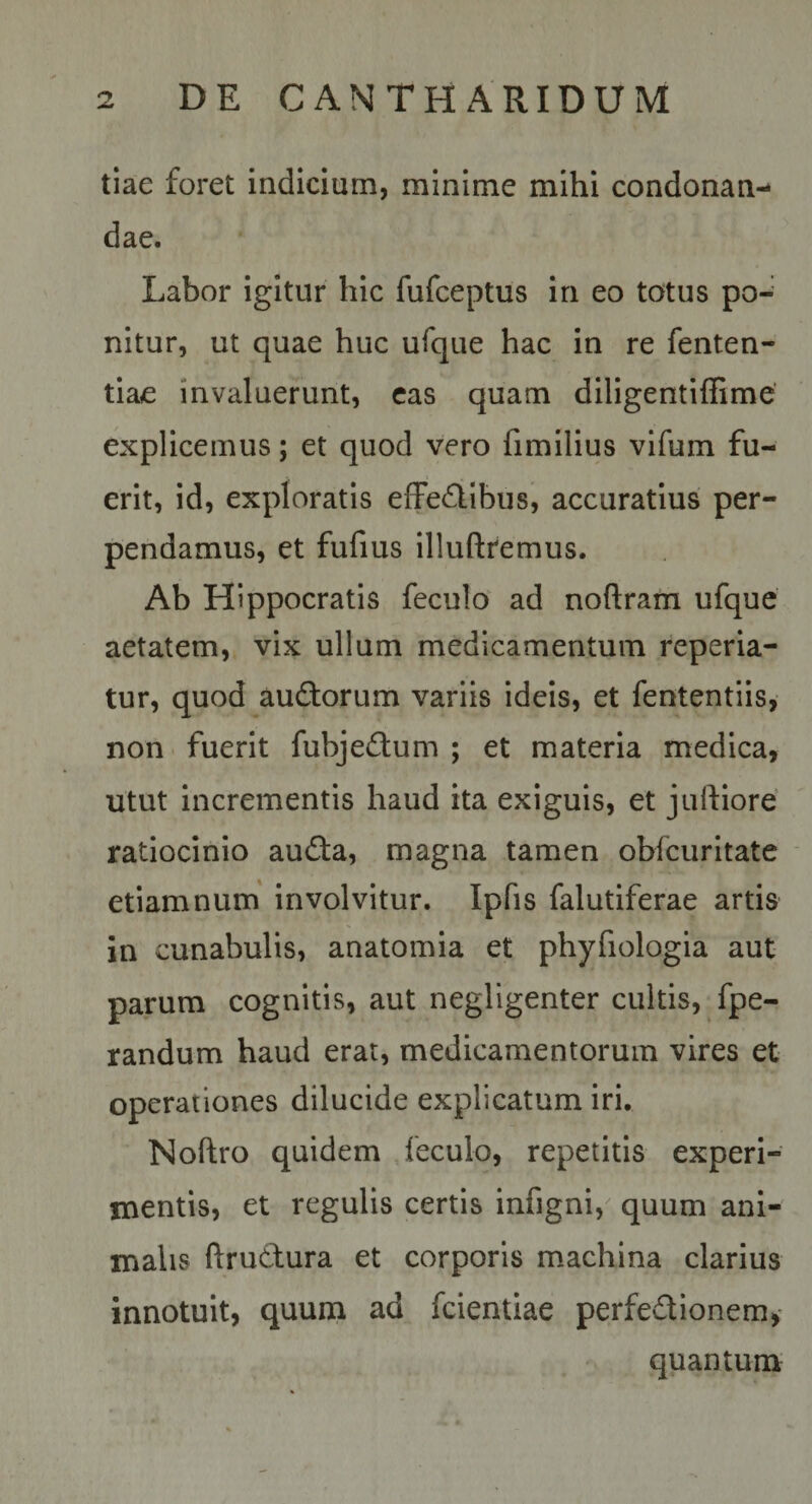 tiae foret indicium, minime mihi condonan¬ dae. Labor igitur hic fufceptus in eo totus po-' nitur, ut quae huc ufque hac in re fenten- tiae invaluerunt, cas quam diligentifiime explicemus; et quod vero fimllius vifum fu¬ erit, id, exploratis effe^libus, accuratius per¬ pendamus, et fufius illuftremus. Ab Hippocratis feculo ad noftram ufque aetatem, vix ullum medicamentum reperia- tur, quod audforum variis ideis, et fententiis, non fuerit fubje£i:um ; et materia medica, utut incrementis haud ita exiguis, et juiflore ratiocinio audfa, magna tamen obfcuritate etiamnum' Involvitur. Ipfis falutiferae artis in cunabulis, anatomia et phyfiologia aut parum cognitis, aut negligenter cultis, fpe- randum haud erat, medicamentorum vires et operationes dilucide explicatum iri. Noftro quidem feculo, repetitis experi¬ mentis, et regulis certis infigni, quum ani¬ malis ftrudfura et corporis machina clarius innotuit, quum ad fcientiae perfedionem,* quantum