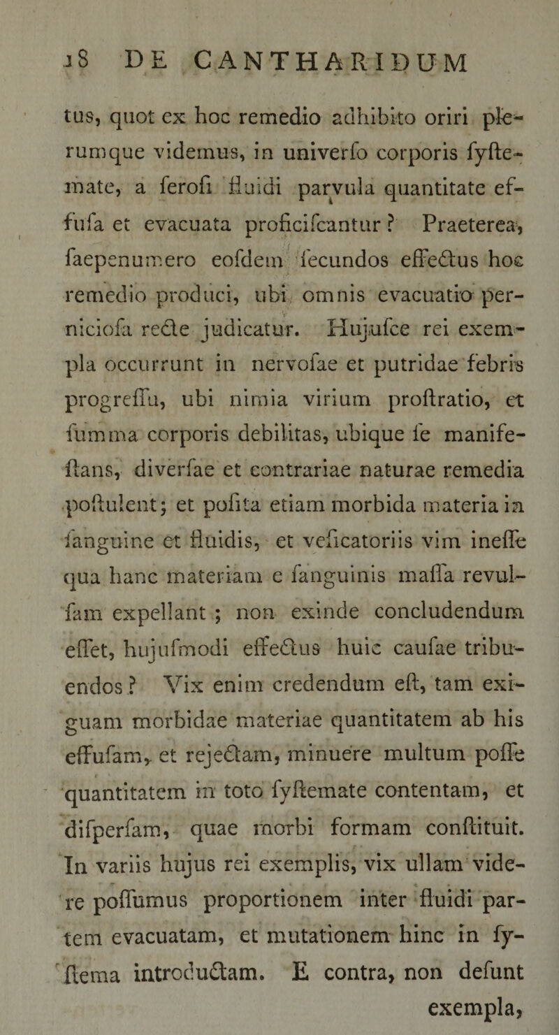 tus, quot ex hoc remedio adhibito oriri rumque videmus, in univerfo corporis fyfte- ihate, a ferofi fiuidi parvula quantitate ef- fufa et evacuata proficifcantur ? Praeterea, faepenumero eofdein 'fecundos efFedtus hoe remedio produci, ubi. omnis evacuatio per- niciofa rede judicatur. Hujufce rei exem¬ pla occurrunt in nervolae et putridae febrias progreffu, ubi nimia virium proftratio, ct fumma corporis debilitas, ubique fe manife- Rans, divdfae et contrariae naturae remedia q)oRuleiit; et pofita etiam morbida materia in languine et Ruidis, et veficatorils vim inefle qua hanc materiam c fanguinis mafla revul- fam expellant ; non exinde concludendum eiTet, hujurmodi effedus huic caufae tribu¬ endos ? Vix enim credendum eft, tam exi¬ guam morbidae materiae quantitatem ab his effufam,- et rejedam, minuere multum poffe r ■ quantitatem in toto fyflemate contentam, et difperfara, quae morbi formam conftituit. In variis hujus rei exemplis, vix ullam'vide- ** * • 're poffumus proportionem inter fluidi par¬ tem evacuatam, et mutationem hinc in fy- 'flema introdudam. E contra, non defunt exempla,