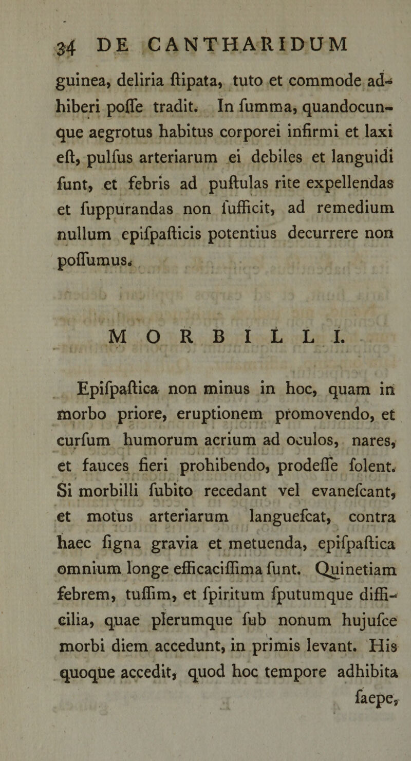 guinea, deliria ftipata, tuto et commode ad-» hiberi pofle tradit. In fumma, quandocun- que aegrotus habitus corporei infirmi et laxi eft, pulfus arteriarum ei debiles et languidi funt, et febris ad puftulas rite expellendas et fuppurandas non lufficit, ad remedium nullum epifpafticis potentius decurrere non poffumus. MORBILLI. Epifpaftica non minus in hoc, quam in morbo priore, eruptionem promovendo, et curfum humorum acrium ad oculos, nares, et fauces fieri prohibendo, prodefle folent. Si morbilli fubito recedant vel evanefcant, et motus arteriarum languefcat, contra haec figna gravia et metuenda, epifpaftica omnium longe efficaciflima funt. Quinetiam febrem, tuflim, et fpiritum fputumque diffi¬ cilia, quae plerumque fub nonum hujufce I morbi diem accedunt, in primis levant. His quoque accedit, quod hoc tempore adhibita faepe,