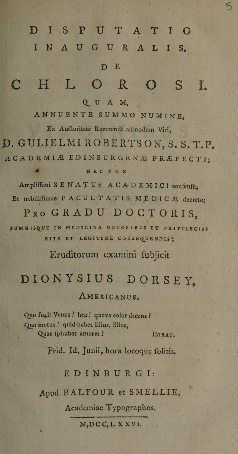 5 DISPUTATIO INAUGURALIS, D E C H L O R O SI. 'CL U A M, ANNUENTE SUMMO NUMINE, » Ex Auftoritate Reverendi admodum Viri, D. GULIELMI ilOBERTSON, S. S. T.P. ACADEMIA EDINBURGEN^ PRAEFECTI; ' • N E C N O N AmplilTimi SENATJJS AC A-DEMI CI confenfu, Et nobiliflimac FACULTATIS M E D I C decreto; p R o G R A D u D O C T O R I S, 5UMMISQ_UE IN MEDICINA HONORIBUS ET PRIVILEGIIS rite et legitime CONSE &lt;;^U E N D I S ; Eruditorum examini fubjicit t DIONYSIUS DORSE Y, Americanus. f Quo fugit Venus ? heu ' quove color decens ? Quo motus ? quid habes illius, illius, Quae fpirabat amores ? Horat, Prid. Id, Junii, hora locoque folitis, EDINBURGI: Apud BALFOUR et SMELLIE, ' . ' Academiae Typographos. t M,DCC,L XXVI.