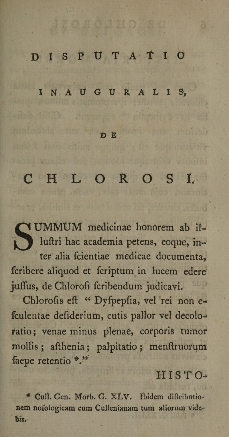 l ,D 1 s P U T A t i d / « ' « INAUGU.RALI S, ^ I I » DE C H L O R O S I. , i SUMMUM medicinae honorem ab II- luftri hac academia petens, eoque, in¬ ter' alia fcientiae medicae documenta, fcribere aliquod et fcriptum in lucem edere juffus, de Chlorofi fcribendum judicavi. Chlorofis eft “ Dyfpepfia, vel rei non e- fculentae dehderium, cutis pallor vel decolo-* ratio; venae minus plenae, corporis tumor mollis ; afthenia; palpitatio ; menftruorum faepe retentio H IS T O- * Culi. Gen. Morb. G. XLV. Ibidem diftributio» aem nofoiogicam cum Cullenianara tum aliorum vide¬ bis.'