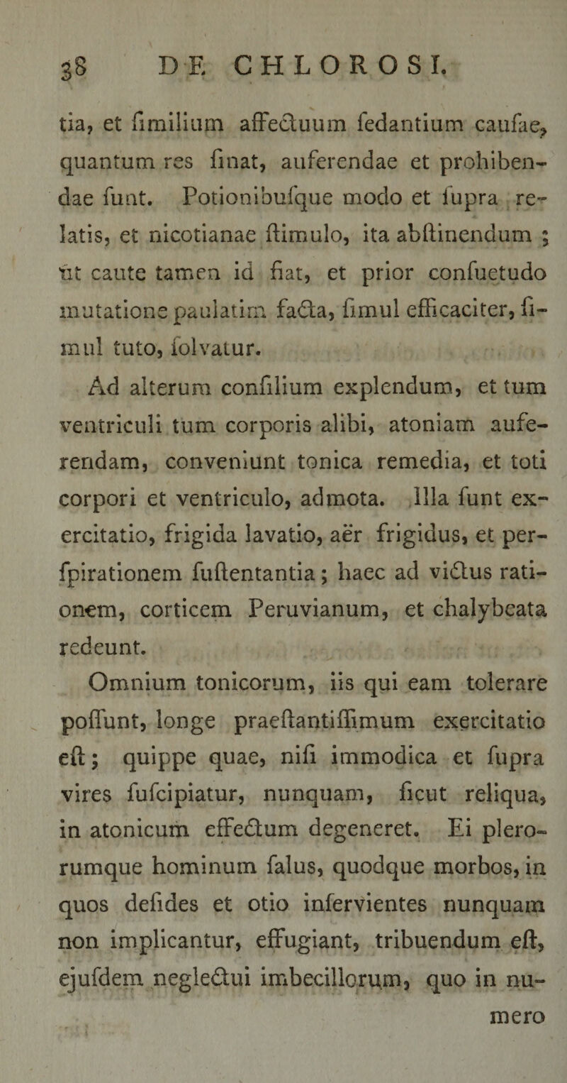 tia, et rimiliLim affectuum fedantium caufae» quantum res linat, auferendae et prohiben¬ dae fuQt. Potionibufque modo et lupra re¬ latis, et nicotianae ftimulo, ita abftinendum ; fit caute tamen id fiat, et prior confuetudo mutatione pauiatim fa&lt;ffa, fimul efficaciter, fi- miil tuto, folvaiur. Ad alterum confilium explendum, et tum ventriculi tum corporis alibi, atoniam aufe¬ rendam, conveniunt tonica remedia, et toti corpori et ventriculo, admota, illa funt ex¬ ercitatio, frigida lavatio, aer frigidus, et per- fpirationem fuftentantia; haec ad vi6lus rati¬ onem, corticem Peruvianum, et chalybeata redeunt. Omnium tonicorum, iis qui eam tolerare poffunt, longe praeftantiffimum exercitatio eft; quippe quae, nifi immodica et fupra vires fufcipiatur, nunquam, ficut reliqua, in atonicum elFedtum degeneret. Ei plero- rumque hominum falus, quodque morbos, in quos defides et otio infervientes nunquam non implicantur, effugiant, tribuendum eft, ejufdem negledui imbecillorum, quo in nu¬ mero