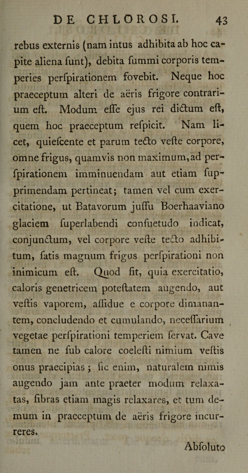 rebus externis (nam Intus adhibita ab hoc ca¬ pite aliena funt), debita fummi corporis tem¬ peries perfpirationem fovebit. Neque hoc praeceptum alteri de aeris frigore contrari¬ um eft. Modum efle ejus rei didum eft, quem hoc praeceptum refpicit. Nam li¬ cet, quiefcente et parum te6i;o vefte corpore, omne frigus, quamvis non maximum,ad per¬ fpirationem imminuendam aut etiam fup- primendam pertineat; tamen vel cum exer¬ citatione, ut Batavorum juffu Boerhaaviano glaciem fuperlabendi confuetudo indicat, conjundum, vel corpore vefte tedto adhibi¬ tum, fatis magnum frigus perfpiratloni non inimicum eft. Quod fit, quia exercitatio, caloris genetricem poteftatem augendo, aut veftis vaporem, aflidue e corpore dimanan¬ tem, concludendo et cumulando, neceffarium vegetae perfpirationi temperiem fervat. Cave tamen ne fub calore coelefti nimium veftis onus praecipias ; fic enim, naturalem nimis augendo jam ante praeter modum relaxa¬ tas, fibras etiam magis relaxares, et tum de¬ mum in praeceptum de aeris frigore incur¬ reres. Abfoluto