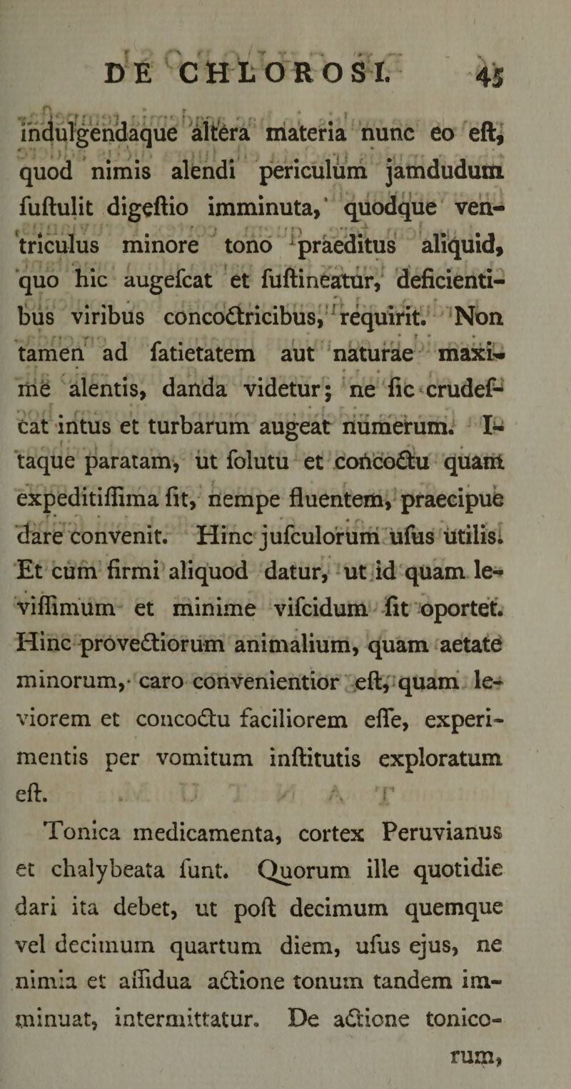 ihduTgendaque 'Mtfera materia nunc eo eft,' quod nimis alendi periculum jamduduiti fuftulit digeftio imminuta,* quodque ven¬ triculus minore ^ tono ^praeditus aliquid, “quo hic augefcat 'et fuftine^ur,' deficienti¬ bus viribus concodtricibus,'^requirit. ^Non tamen ad fatietatem aut 'naturae max£- liie alentis, danda videtur; 'ne fic crudef- eat intus et turbarum augeat riumerumi 1^-^ taque paratam*, iit folutu et coticoQu quant expeditiffima fit, nempe fluentem, praecipue .'V ~ , r. ‘dare convenit. Hinc jufculo‘rum.ufus litilisl Et cum firmi aliquod datur,‘ * ut id' quam le- viffimum- et minime vifeidum Jit oportet. Hinc provedtioriim animalium, quam aetatC minorum,- caro convenientior efl:,'quani le* viorem et coucodtu faciliorem efle, experi¬ mentis per vomitum inflitutis exploratum eft. i Tonica medicamenta, cortex Peruvianus et chalybeata funt. Quorum ille quotidie dari ita debet, ut poft decimum quemque vel decimum quartum diem, ufus ejus, ne nimia et aiTidua adtione tonum tandem im¬ minuat, intermittatur. De adrione tonico- rum,