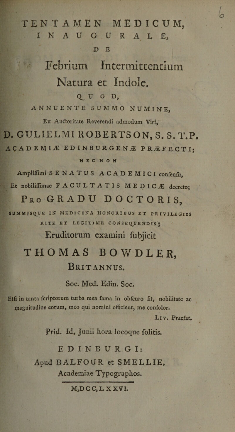 TENTAMEN MEDICUM, INAUGURALE, D E ■ Febrium Intermittentium Natura et Indole. U O D, ANNUENTE SUMMO NUMINE, Ex Aa&amp;oritate Reverendi admodum Viri,' D. GULIELMI ROBERTSON, S. S. T.P. ACADEMll EDINBlIRGEKi PR1FECTI; NEC NON Ampliflimi SENATUS ACADEMICI confenfu. Et nobiliffimae FACULTATIS MEDICAE decreto; Pro GRADU DOCTORIS, SUMMISQUE IN MEDICINA HONORIBUS ET PRIVILEGIIS RITE ET LEGITIME CONSEQUENDIS; Eruditorum examini fubjicit THOMAS BOWDLER, Britannus. Soc. Med. Edin. Soc, Etfi in tanta fcriptorum turba mea fama in obfcuro Iit, nobilitate ac magnitudine eorum, meo qui nomini officient, me confolor. Liv. Praefat. Prid. Id, Junii hora locoque folitis. EDINBURGI: Apud BALFOUR et SMELLIE, Academiae Typographos. M,DCC,L XXVI.