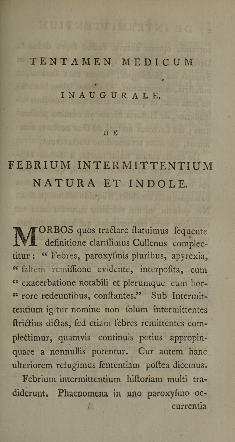 # INAUGURALE, D E FEBRIUM INTERMITTENTIUM NATURA ET INDOLE. MORBOS quos traCtare ftatuimus fequente definitione clariflimus Cullenus complec¬ titur : cc Febres, paroxyfmis pluribus, apyrexia, c&lt; faltem remifiione evi dente, interpofita, cum &lt;c exacerbatione notabili et plerumque cum hor- u rore redeuntibus, conflantes.” Sub Intermit¬ tentium ig-tur nomine non folum intermittentes ftridtius didlas, fed etiam febres remittentes com¬ plectimur, quamvis continuis potius appropin- # quare a nonnullis putentur. Cur autem hanc ulteriorem refugimus fententiam poftea dicemus. Febrium intermittentium hiftoriam multi tra¬ diderunt* Phaenomena in uno paroxyfmo oc-