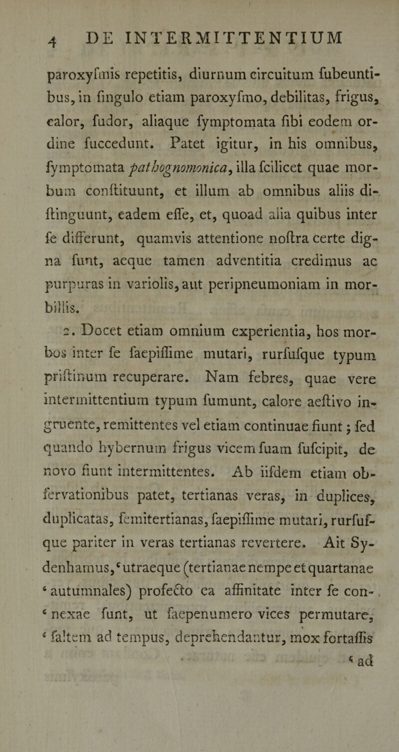 ! 4 DE INTERMITTENTIUM paroxyfmis repetitis, diurnum circuitum fubeunti- bus,in fingulo etiam paroxyfino, debilitas, frigus, calor, fudor, aliaque fymptomata fibi eodem or¬ dine fuccedunt. Patet igitur, in his omnibus, fymptomata pathognomonica, illa fcilicet quae mor- bu m conftituunt, et illum ab omnibus aliis di- ftinguunt, eadem effe, et, quoad alia quibus inter fe differunt, quamvis attentione noflra certe dig¬ na funt, aeque tamen adventitia credimus ac purpuras in variolis,aut peripneumoniam in mor¬ billis. 2. Docet etiam omnium experientia, hos mor¬ bos inter fe faepiflime mutari, rurfufque typum priftinum recuperare. Nam febres, quae vere intermittentium typum fumunt, calore aeftivo in¬ gruente, remittentes vel etiam continuae fiunt; fed quando hybernum frigus vicem fuam fufcipit, de novo fiunt intermittentes. Ab iifdem etiam ob- fervationibus patet, tertianas veras, in duplices, duplicatas, femitertianas, faepiflime mutari, rurfuf¬ que pariter in veras tertianas revertere. Ait Sy- denharnus,c utraeque (tertianae nempe et quartanae 6 autumnales) profedto ea affinitate inter fe con- c nexae funt, ut faepenumero vices permutare, * faltem ad tempus, deprehendantur, moxfortaflis &lt; ad