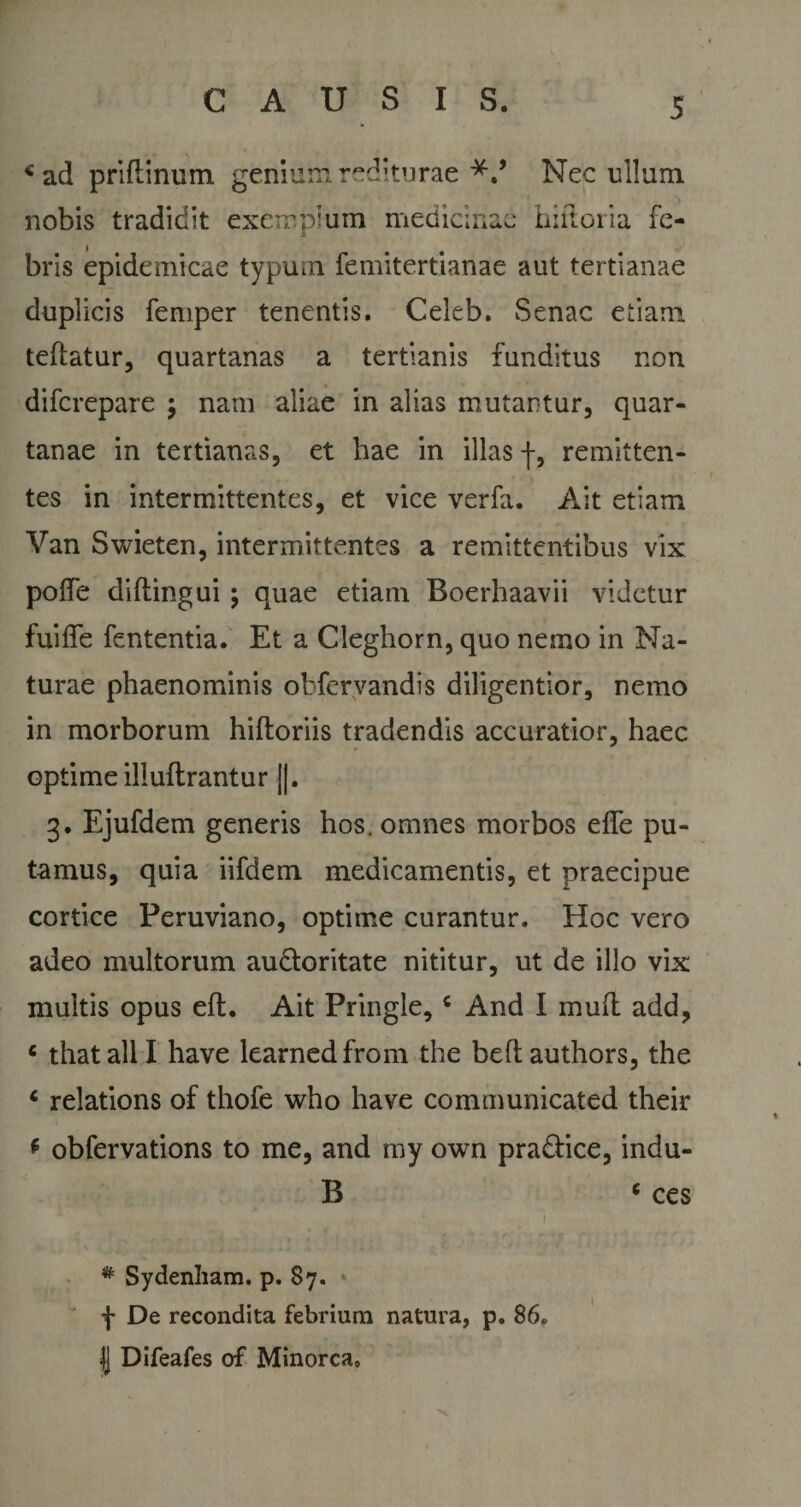 * ad priftinum genium rediturae Nec ullum nobis tradidit exemplum medicinae hiftoria fe- i bris epidemicae typum femitertianae aut tertianae duplicis femper tenentis. Celeb. Senae etiam teftatur, quartanas a tertianis funditus non diferepare \ nam aliae in alias mutantur, quar¬ tanae in tertianas, et hae in illas f, remitten¬ tes in intermittentes, et vice verfa. Ait etiam Van Swieten, intermittentes a remittentibus vix poffe diftingui; quae etiam Boerhaavii videtur fuiffe fententia. Et a Cleghorn, quo nemo in Na¬ turae phaenominis obfervandis diligentior, nemo in morborum hiftoriis tradendis accuratior, haec optime illuftrantur ||. 3. Ejufdem generis hos. omnes morbos efle pu¬ tamus, quia iifdem medicamentis, et praecipue cortice Peruviano, optime curantur. Hoc vero adeo multorum au&amp;oritate nititur, ut de illo vix multis opus eft. Ait Pringle,c And I muft add, c thatalll have learnedfrom the beftauthors, the 6 relations of thofe who have communicated their * obfervations to me, and my own pra&amp;ice, indu- B c ces # Sydenliam. p. 87. f De recondita febrium natura, p. 86, | Difeafes of Minorca»