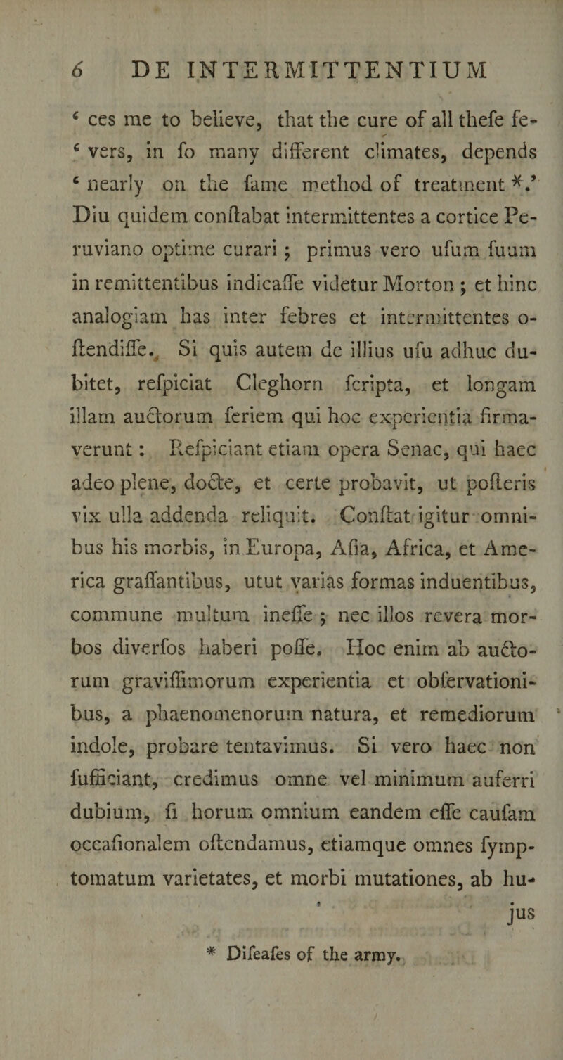 c ces me to believe, that the cure of all thefe fe- 6 vers, in fo many different climates, depends c nearly on the fame method of treatment Diu quidem conflabat intermittentes a cortice Pe- ruviano optime curari; primus vero ufum fuum in remittentibus indicaffe videtur Morton ; et hinc analogiam has inter febres et intermittentes o- flendiffe. Si quis autem de illius ufu adhuc du¬ bitet, refpiciat Cleghorn fcripta, et longam illam auctorum feriem qui hoc experientia firma¬ verunt : Refpiciant etiam opera Senae, qui haec adeo plene, docte, et certe probavit, ut poderis vix ulla addenda reliquit. Condat igitur omni¬ bus his morbis, in Europa, Afia, Africa, et Ame¬ rica graffantibus, utut varias formas induentibus, commune multum ineffe ; nec illos revera mor¬ bos diverfos haberi poffe. Hoc enim ab audto- rum graviflimorum experientia et obfervationi- bus, a phaenomenorum natura, et remediorum indole, probare tentavimus. Si vero haec non fufHciant, credimus omne vel minimum auferri dubium, fi horum omnium eandem effe caufam occadonalem offendamus, etiamque omnes fymp- tomatum varietates, et morbi mutationes, ab hu¬ jus * Difeafes of the army.