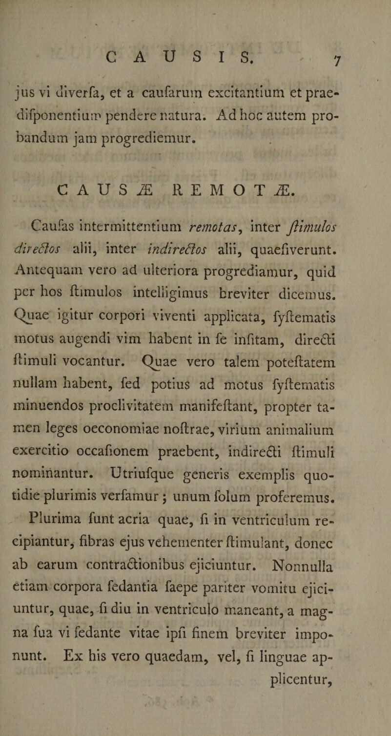 jus vi uiverfa, et a caufarum excitantium et prae- difponentium pendere natura. Ad hoc autem pro¬ bandum jam progrediemur. C A U S REMOTI, Caufas intermittentium remotas, inter ftlmulos directos alii, inter indiredos alii, quaefiverunt. Antequam vero ad ulteriora progrediamur, quid per hos fhmulos intelligimus breviter dicemus. Quae igitur corpori viventi applicata, fyflematis motus augendi vim habent in fe infitam, diredti (limuli vocantur. Quae vero talem poteflatem nullam habent, fed potius ad motus fyflematis minuendos proclivitatem manifeflant, propter ta¬ men leges oeconomiae noflrae, virium animalium exercitio occafionem praebent, indiredti flimuli nominantur. Utriufque generis exemplis quo¬ tidie plurimis verfamur; unum folum proferemus. Plurima funt acria quae, fi in ventriculum re- &lt;• cipiantur, fibras ejus vehementer flimulant, donec ab earum contractionibus ejiciuntur. Nonnulla etiam corpora fedantia faepe pariter vomitu ejici¬ untur, quae, fi diu in ventriculo maneant, a mag¬ na fua vi fedante vitae ipfl finem breviter impo¬ nunt. Ex his vero quaedam, vel, fi linguae ap¬ plicentur.