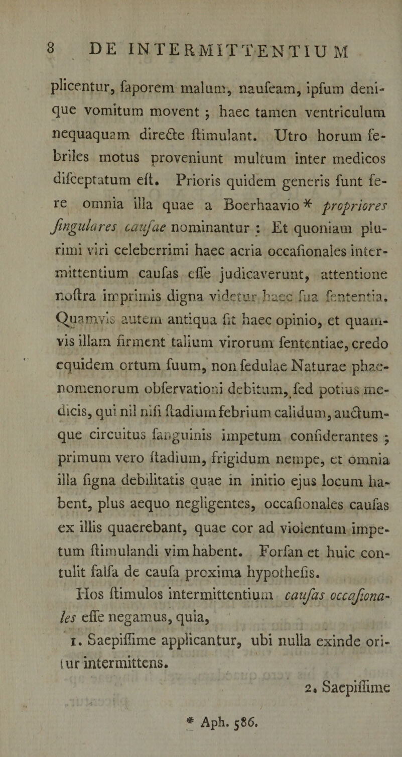 plicentur, faporem malum, naufeam, ipfum deni¬ que vomitum movent ; haec tamen ventriculum nequaquam dire&amp;e ftimulant. Utro horum fe¬ briles motus proveniunt multum inter medicos difceptatum eft. Prioris quidem generis funt fe¬ re ornnia illa quae a Boerhaavio * propriares fingulares caufae nominantur : Et quoniam plu¬ rimi viri celeberrimi haec acria occafionales inter¬ mittentium caufas dfe judicaverunt, attentione noftra imprimis digna videtur haec fua fententia. Quamvis autem antiqua fit haec opinio, et quam¬ vis illam iirment talium virorum fententiae, credo equidem ortum fuum, nonfedulae Naturae phae¬ nomenorum obfervationi debitum, fed potius me¬ dicis, qui nil nhi Radium febrium calidum, auclum- que circuitus fanguinis impetum conhderantes j primum vero Radium, frigidum nempe, et omnia illa figna debilitatis quae in initio ejus locum ha¬ bent, plus aequo negligentes, occafionales caufas ex illis quaerebant, quae cor ad violentum impe¬ tum ftimulandi vim habent. Forfan et huic con¬ tulit falfa de caufa proxima hypothefis. Hos ftimulos intermittentium caufas occqfiona- les elfe negamus, quia, i. Saepifiime applicantur, ubi nulla exinde ori- \ » * iur intermittens. 2. SaepiRime * Aph. 586.