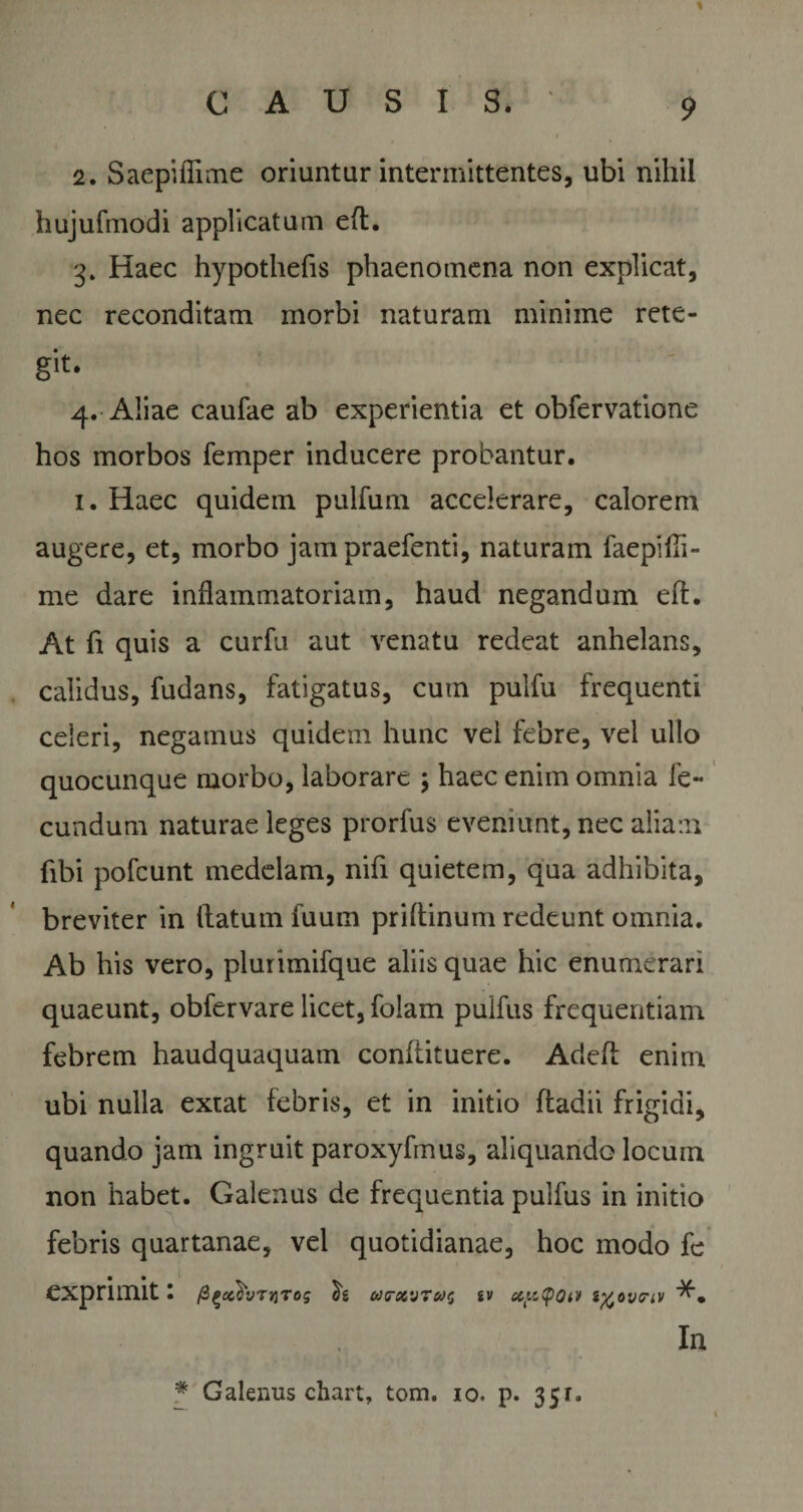 2. Saepiflime oriuntur intermittentes, ubi nihil hujufmodi applicatum eft. 3* Haec hypothefis phaenomena non explicat, nec reconditam morbi naturam minime rete¬ git- 4. Aliae caufae ab experientia et obfervatione hos morbos femper inducere probantur. 1. Haec quidem pulfum accelerare, calorem augere, et, morbo jam praefenti, naturam faepifli- me dare inflammatoriam, haud negandum efi. At fi quis a curfu aut venatu redeat anhelans, calidus, fudans, fatigatus, cum pulfu frequenti celeri, negamus quidem hunc vel febre, vei ullo quocunque morbo, laborare \ haec enim omnia fe¬ cundum naturae leges prorfus eveniunt, nec aliam fibi pofcunt medelam, nifi quietem, qua adhibita, breviter in (latum fuum priflinum redeunt omnia. Ab his vero, plurimifque aliis quae hic enumerari quaeunt, obfervare licet, folam puifus frequentiam febrem haudquaquam conliituere. Adeh enim ubi nulla extat febris, et in initio fladii frigidi, quando jam ingruit paroxyfmus, aliquando locum non habet. Galenus de frequentia puifus in initio febris quartanae, vel quotidianae, hoc modo fe exprimit: fi^xh^rog h (d(T9t'J7it&gt;0 iV CCptpOiV ifcOVFiV In * Galenus chart, tom. 10. p. 351.