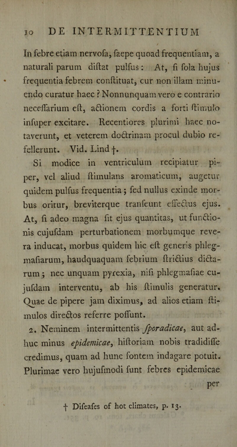 In febre etiam nervofa, faepe quoad frequentiam, a naturali parum diftat pulfus: At, fi fola hujus frequentia febrem conRituat, cur non illam minu¬ endo curatur haec ? Nonnunquam vero e contrario neceflarium eR, a&amp;ionem cordis a forti Hi mulo infuper excitare. Recentiores plurimi haec no¬ taverunt, et veterem do&amp;rinam procul dubio re¬ fellerunt. Vid. Lind f. Si modice in ventriculum recipiatur pi¬ per, vel aliud Riinulans aromaticum, augetur quidem pulfus frequentia ; fed nullus exinde mor¬ bus oritur, breviterque tranfeunt enectus ejus. At, fi adeo magna fit ejus quantitas, utfun&amp;io- nis cujufdam perturbationem morbumque reve¬ ra inducat, morbus quidem hic eR generis phleg- mafiarum, haudquaquam febrium Rri&amp;ius dicta¬ rum ; nec unquam pyrexia, nifi phlegmafiae cu¬ jufdam interventu, ab his Rimulis generatur. Quae de pipere jam diximus, ad alios etiam Ri- inulos dire&amp;os referre poflunt. 2. Neminem intermittentis fporadicae, aut ad¬ huc minus epidemicae, hiRoriam nobis tradidiffe credimus, quam ad hunc fontem indagare potuit. Plurimae vero hujufmodi funt febres epidemicae per
