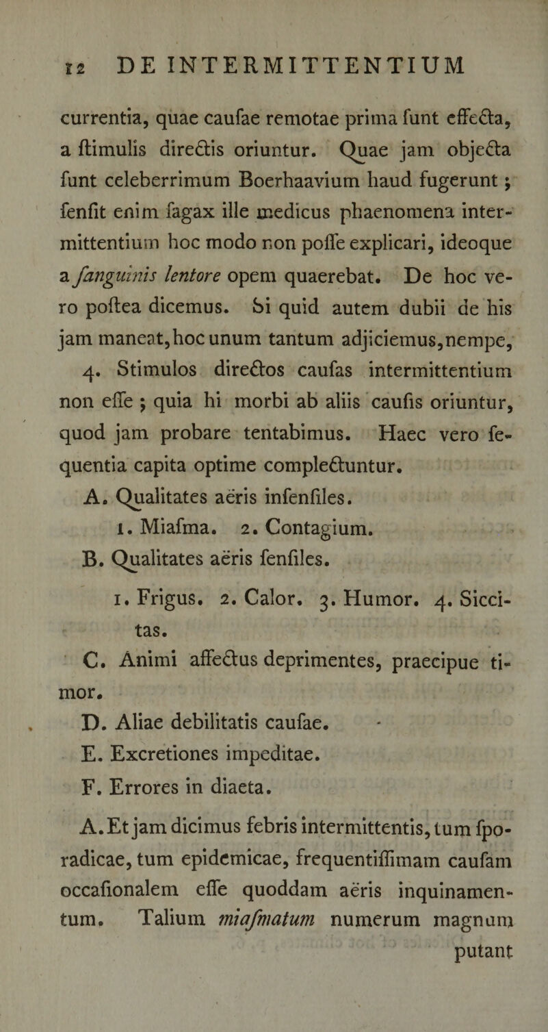 currentia, quae caufae remotae prima funt effeCta, a ftimulis direCtis oriuntur. Quae jam objecta funt celeberrimum Boerhaavium haud fugerunt; fenfit enim fagax ille medicus phaenomena inter¬ mittentium hoc modo non pofle explicari, ideoque a /anguinis lentore opem quaerebat. De hoc ve¬ ro poftea dicemus. Si quid autem dubii de his jam maneat,hoc unum tantum adjiciemus,nempe, 4. Stimulos direCtos caufas intermittentium non effe ; quia hi morbi ab aliis caufis oriuntur, quod jam probare tentabimus. Haec vero fe- quentia capita optime complectuntur. A. Qualitates aeris infenfiles. 1. Miafma. 2. Contagium. B. Qualitates aeris fenfiles. 1. Frigus. 2. Calor, 3. Humor. 4. Sicci¬ tas. C. Animi affe&amp;us deprimentes, praecipue ti¬ mor. D. Aliae debilitatis caufae. E. Excretiones impeditae. F. Errores in diaeta. A. Et jam dicimus febris intermittentis, tum fpo- radicae, tum epidemicae, frequentiffnnam caufam occafionalem effe quoddam aeris inquinamen¬ tum. Talium miafmatum numerum magnum putant